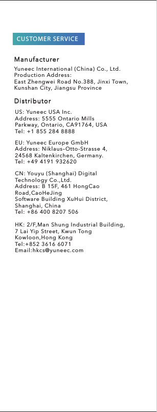 US: Yuneec USA Inc.Address: 5555 Ontario MillsParkway, Ontario, CA91764, USATel: +1 855 284 8888EU: Yuneec Europe GmbHAddress: Niklaus–Otto-Strasse 4,24568 Kaltenkirchen, Germany.Tel: +49 4191 932620CN: Youyu (Shanghai) Digital Technology Co.,Ltd.Address: B 15F, 461 HongCao Road,CaoHeJingSoftware Building XuHui District, Shanghai, ChinaTel: +86 400 8207 506HK: 2/F,Man Shung Industrial Building,7 Lai Yip Street, Kwun TongKowloon,Hong KongTel:+852 3616 6071Email:hkcs@yuneec.comCUSTOMER SERVICEDistributorManufacturerYuneec International (China) Co., Ltd.Production Address:East Zhengwei Road No.388, Jinxi Town, Kunshan City, Jiangsu Province