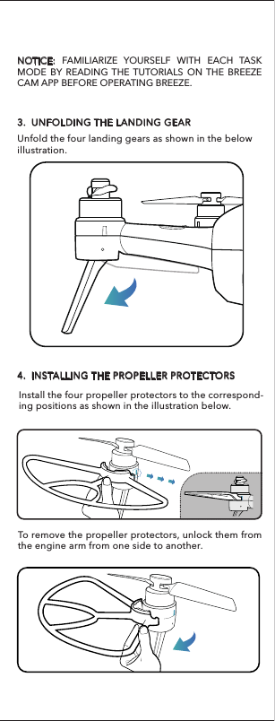 To remove the propeller protectors, unlock them from the engine arm from one side to another.Battery Warnings:    To charge the flight battery, you must use only the included charger.    Do not over-discharge the LiPo battery.    If at any time the LiPo battery begins to balloon or swell,discontinue charging or discharging immediately.    Always terminate all processes if the battery, charger or power supply malfunction.    Store the LiPo battery at room temperature and in a dry area for best results. 3.  UNFOLDING THE LANDING GEARUnfold the four landing gears as shown in the below illustration.4.  INSTALLING THE PROPELLER PROTECTORSNOTICE: FAMILIARIZE YOURSELF WITH EACH TASK MODE BY READING THE TUTORIALS ON THE BREEZE CAM APP BEFORE OPERATING BREEZE.Install the four propeller protectors to the correspond-ing positions as shown in the illustration below.