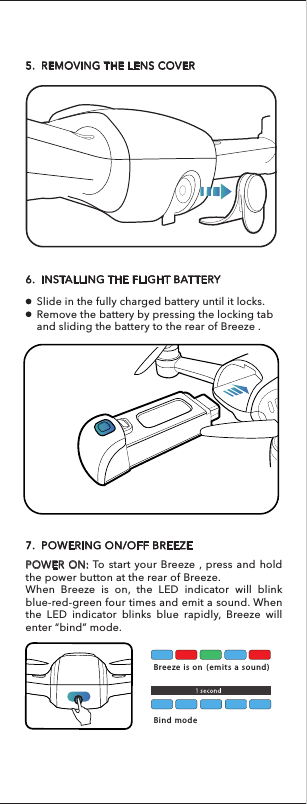 To remove the propeller protectors, unlock them from the engine arm from one side to another.5.  REMOVING THE LENS COVER6.  INSTALLING THE FLIGHT BATTERYSlide in the fully charged battery until it locks.Remove the battery by pressing the locking tab and sliding the battery to the rear of Breeze . 7.  POWERING ON/OFF BREEZEPOWER ON: To start your Breeze , press and hold the power button at the rear of Breeze.When Breeze is on, the LED indicator will blink blue-red-green four times and emit a sound. When the LED indicator blinks blue rapidly, Breeze will enter “bind” mode. Breeze is on (emits a sound)Bind mode NOTICE: FAMILIARIZE YOURSELF WITH EACH TASK MODE BY READING THE TUTORIALS ON THE BREEZE CAM APP BEFORE OPERATING BREEZE.Install the four propeller protectors to the correspond-ing positions as shown in the illustration below.