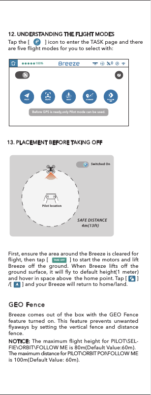 11. PROGRAMMING YOUR DRONE SETTINGS Tap[    ] on the main interface and select [                             ],  you can set the default height after take off, name the drone, set flight boundaries, complete compass calibration and enable/disable liability disclaimer.12. UNDERSTANDING THE FLIGHT MODESTap the [          ] icon to enter the TASK page and there are five flight modes for you to select with:  TASKSPILOT SELFIEORBIT JOURNEY FOLLOW     ME100%013. PLACEMENT BEFORE TAKING OFFBefore GPS is ready,only Pilot mode can be used.?Pilot locationSAFE DISTANCE  4m(13ft)Switched OnFirst, ensure the area around the Breeze is cleared for flight, then tap [            ] to start the motors and lift Breeze off the ground. When Breeze lifts off the ground surface, it will fly to default height(1 meter) and hover in space above  the home point. Tap [       ] /[       ] and your Breeze will return to home/land. TAKE OFFBreeze comes out of the box with the GEO Fence feature turned on. This feature prevents unwanted flyaways by setting the vertical fence and distance fence.NOTICE: The maximum flight height for PILOT\SEL-FIE\ORBIT\FOLLOW ME is 80m(Default Value:60m).The maximum distance for PILOT\ORBIT POI\FOLLOW ME is 100m(Default Value: 60m).GEO FenceR