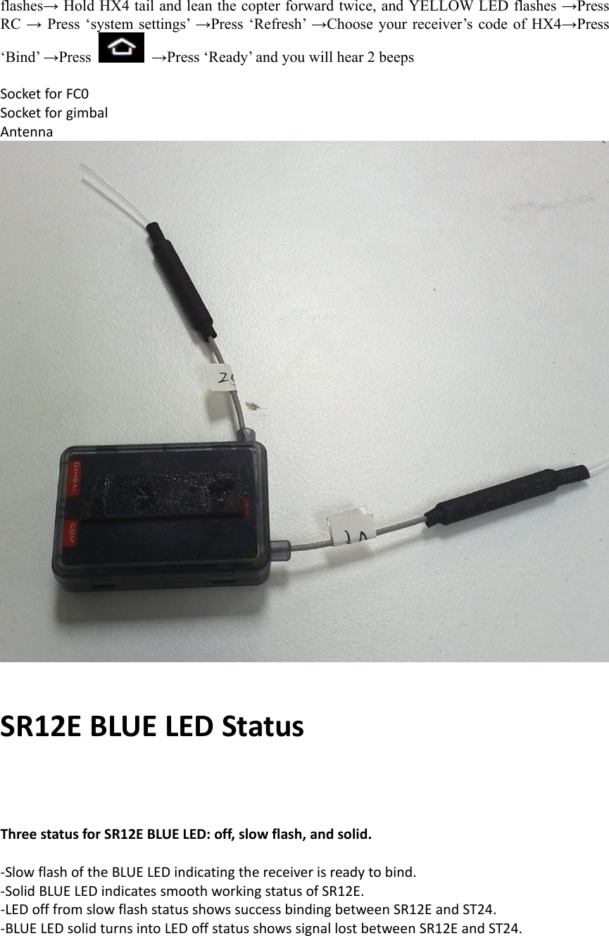 flashes→ Hold HX4 tail and lean the copter forward twice, and YELLOW LED flashes →Press RC → Press ‘system settings’ →Press ‘Refresh’ →Choose your receiver’s code of HX4→Press ‘Bind’ →Press   →Press ‘Ready’ and you will hear 2 beeps   SocketforFC0SocketforgimbalAntennaSR12EBLUELEDStatusThreestatusforSR12EBLUELED:off,slowflash,andsolid.‐SlowflashoftheBLUELEDindicatingthereceiverisreadytobind.‐SolidBLUELEDindicatessmoothworkingstatusofSR12E.‐LEDofffromslowflashstatusshowssuccessbindingbetweenSR12EandST24.‐BLUELEDsolidturnsintoLEDoffstatusshowssignallostbetweenSR12EandST24.