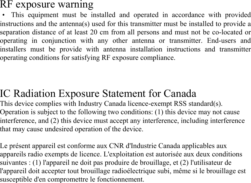 RF exposure warning ·This equipment must be installed and operated in accordance with provided instructions and the antenna(s) used for this transmitter must be installed to provide a separation distance of at least 20 cm from all persons and must not be co-located or operating in conjunction with any other antenna or transmitter. End-users and installers must be provide with antenna installation instructions and transmitter operating conditions for satisfying RF exposure compliance.    IC Radiation Exposure Statement for Canada This device complies with Industry Canada licence-exempt RSS standard(s). Operation is subject to the following two conditions: (1) this device may not cause interference, and (2) this device must accept any interference, including interference that may cause undesired operation of the device.  Le présent appareil est conforme aux CNR d&apos;Industrie Canada applicables aux appareils radio exempts de licence. L&apos;exploitation est autorisée aux deux conditions suivantes : (1) l&apos;appareil ne doit pas produire de brouillage, et (2) l&apos;utilisateur de l&apos;appareil doit accepter tout brouillage radioélectrique subi, même si le brouillage est susceptible d&apos;en compromettre le fonctionnement. 
