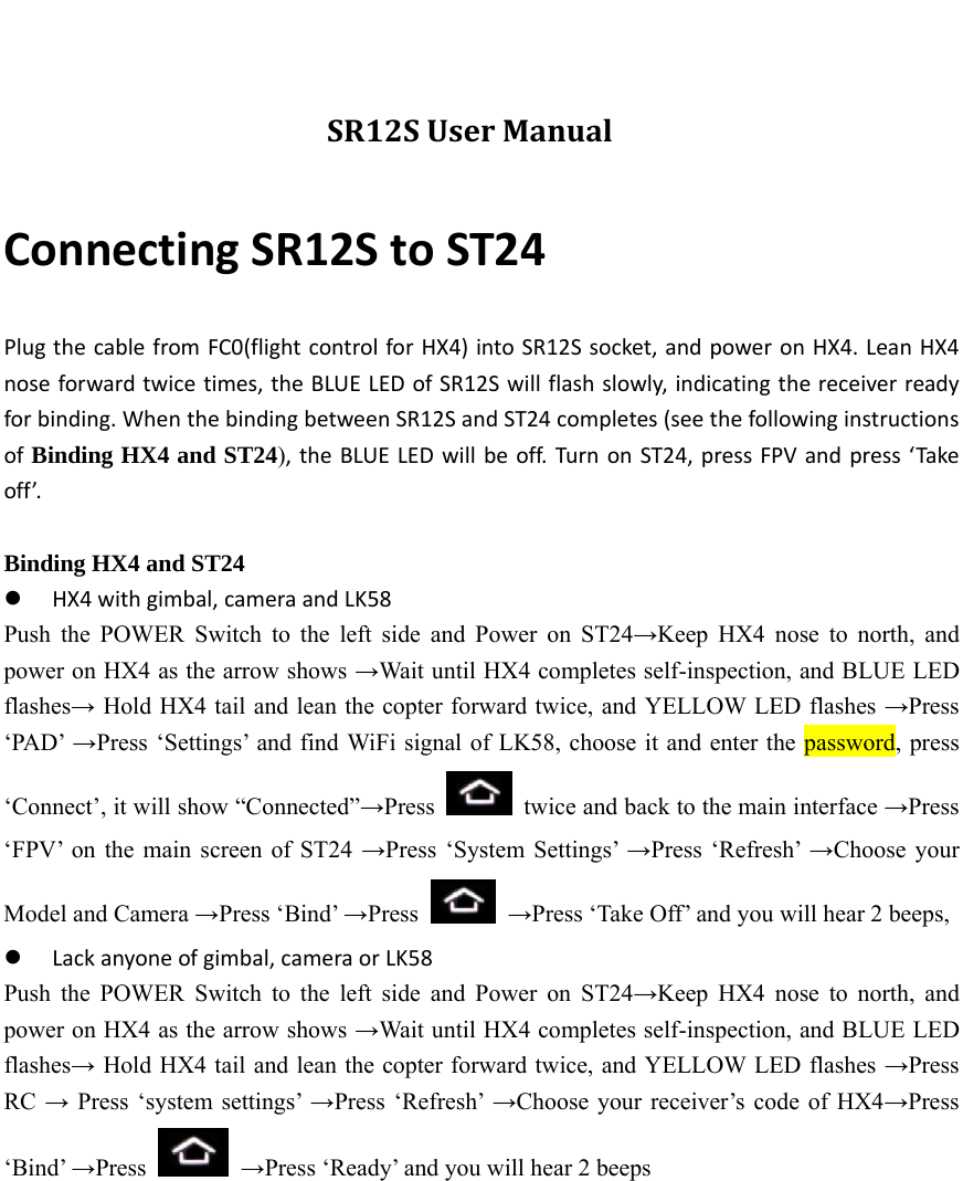 SR12SUserManualConnectingSR12StoST24PlugthecablefromFC0(flightcontrolforHX4)intoSR12Ssocket,andpoweronHX4.LeanHX4noseforwardtwicetimes,theBLUELEDofSR12Swillflashslowly,indicatingthereceiverreadyforbinding.WhenthebindingbetweenSR12SandST24completes(seethefollowinginstructionsofBinding HX4 and ST24),theBLUELEDwillbeoff.TurnonST24,pressFPVandpress‘Takeoff’. Binding HX4 and ST24  HX4withgimbal,cameraandLK58Push the POWER Switch to the left side and Power on ST24→Keep HX4 nose to north, and power on HX4 as the arrow shows →Wait until HX4 completes self-inspection, and BLUE LED flashes→ Hold HX4 tail and lean the copter forward twice, and YELLOW LED flashes →Press ‘PAD’ →Press ‘Settings’ and find WiFi signal of LK58, choose it and enter the password, press ‘Connect’, it will show “Connected”→Press    twice and back to the main interface →Press ‘FPV’ on the main screen of ST24 →Press ‘System Settings’ →Press ‘Refresh’ →Choose your Model and Camera →Press ‘Bind’ →Press   →Press ‘Take Off’ and you will hear 2 beeps,    Lackanyoneofgimbal,cameraorLK58Push the POWER Switch to the left side and Power on ST24→Keep HX4 nose to north, and power on HX4 as the arrow shows →Wait until HX4 completes self-inspection, and BLUE LED flashes→ Hold HX4 tail and lean the copter forward twice, and YELLOW LED flashes →Press RC → Press ‘system settings’ →Press ‘Refresh’ →Choose your receiver’s code of HX4→Press ‘Bind’ →Press   →Press ‘Ready’ and you will hear 2 beeps  