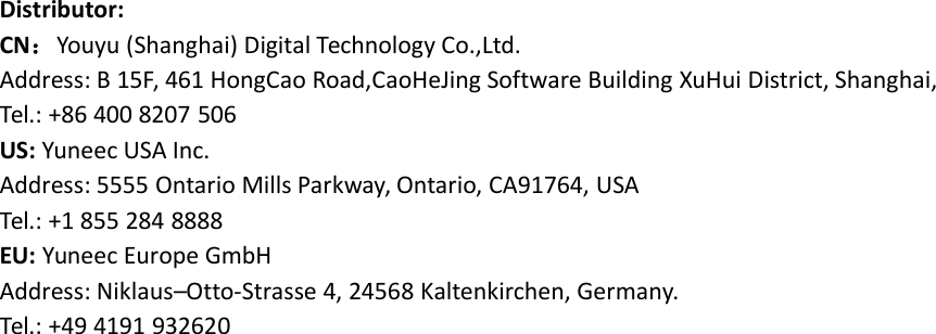 Distributor:CN：Youyu (Shanghai) Digital Technology Co.,Ltd.Address: B 15F, 461 HongCao Road,CaoHeJing Software Building XuHui District, Shanghai,Tel.: +86 400 8207 506US: Yuneec USA Inc.Address: 5555 Ontario Mills Parkway, Ontario, CA91764, USATel.: +1 855 284 8888EU: Yuneec Europe GmbHAddress: Niklaus–Otto-Strasse 4, 24568 Kaltenkirchen, Germany.Tel.: +49 4191 932620