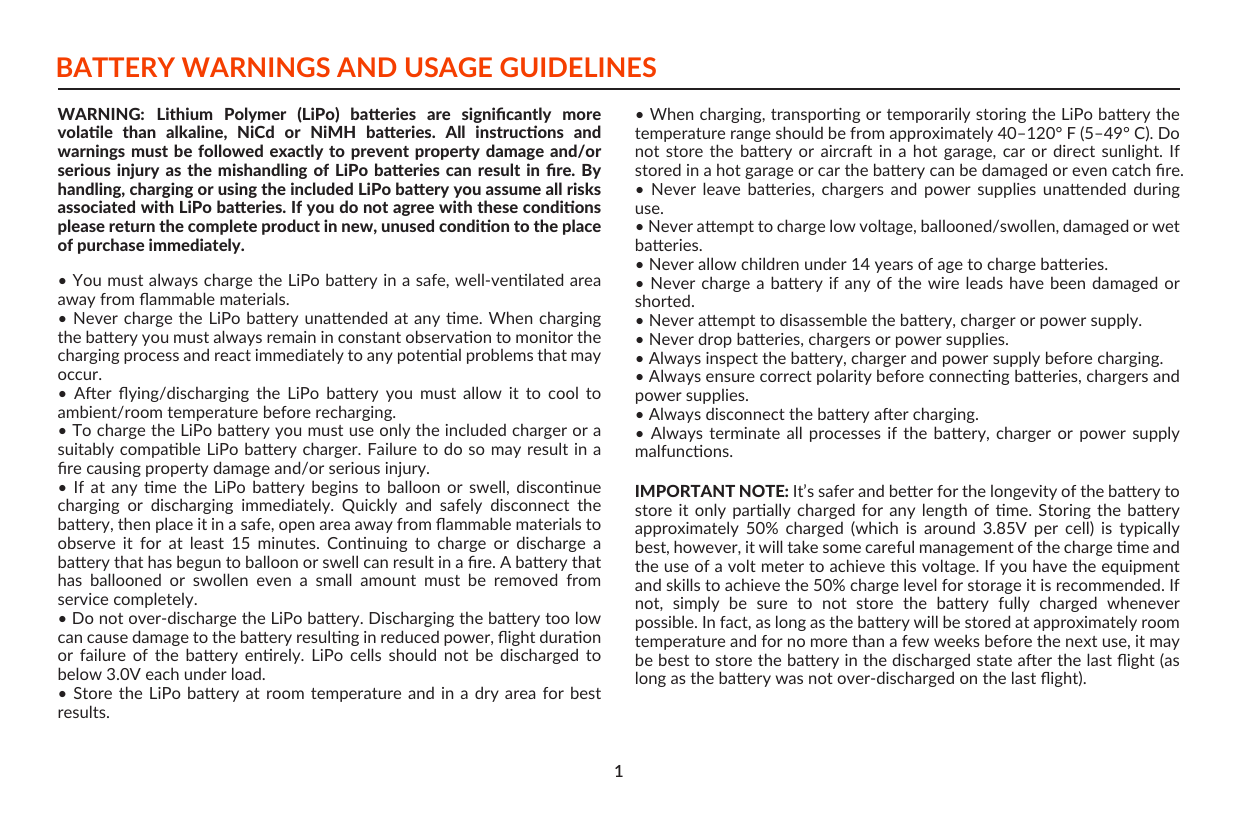 1BATTERY WARNINGS AND USAGE GUIDELINESWARNING: Lithium  Polymer  (LiPo)  baeries  are  signiﬁcantly  more volale  than  alkaline,  NiCd  or  NiMH  baeries.  All  instrucons  and warnings must be followed exactly to prevent property damage and/or serious injury  as  the mishandling  of  LiPo baeries  can  result in  ﬁre.  By handling, charging or using the included LiPo baery you assume all risks associated with LiPo baeries. If you do not agree with these condions please return the complete product in new, unused condion to the place of purchase immediately.• You must always charge the LiPo baery in a safe, well-venlated area away from ﬂammable materials.• Never charge the LiPo baery  unaended at any me. When charging the baery you must always remain in constant observaon to monitor the    charging process and react immediately to any potenal problems that may occur.•  Aer  ﬂying/discharging  the  LiPo  baery  you  must  allow  it  to  cool  to ambient/room temperature before recharging.• To charge the LiPo baery you must use only the included charger or a suitably compable LiPo baery charger. Failure to do so may result in a ﬁre causing property damage and/or serious injury.•  If  at  any  me  the  LiPo  baery  begins  to  balloon  or  swell,  disconnue charging  or  discharging  immediately.  Quickly  and  safely  disconnect  the baery, then place it in a safe, open area away from ﬂammable materials to observe  it  for  at  least  15  minutes.  Connuing  to  charge  or  discharge  a baery that has begun to balloon or swell can result in a ﬁre. A baery that has  ballooned  or  swollen  even  a  small  amount  must  be  removed  from service completely.• Do not over-discharge the LiPo baery. Discharging the baery too low can cause damage to the baery resulng in reduced power, ﬂight duraon or  failure  of  the  baery  enrely.  LiPo  cells  should  not  be  discharged  to below 3.0V each under load.• Store the LiPo baery at  room  temperature  and  in  a  dry  area  for  best results.• When charging, transporng or temporarily storing the LiPo baery the temperature range should be from approximately 40–120° F (5–49° C). Do not  store  the  baery  or  aircra  in  a  hot  garage,  car  or  direct  sunlight.  If stored in a hot garage or car the baery can be damaged or even catch ﬁre.•  Never  leave  baeries,  chargers  and  power  supplies  unaended  during use.• Never aempt to charge low voltage, ballooned/swollen, damaged or wet baeries.• Never allow children under 14 years of age to charge baeries.• Never  charge a baery if  any of the  wire leads have been  damaged or shorted.• Never aempt to disassemble the baery, charger or power supply.• Never drop baeries, chargers or power supplies.• Always inspect the baery, charger and power supply before charging.• Always ensure correct polarity before connecng baeries, chargers and power supplies.• Always disconnect the baery aer charging.• Always  terminate  all  processes  if  the  baery,  charger  or  power  supply malfuncons.IMPORTANT NOTE: It’s safer and beer for the longevity of the baery to store it  only  parally  charged for  any  length  of  me.  Storing  the  baery approximately  50%  charged  (which  is  around  3.85V  per  cell)  is  typically best, however, it will take some careful management of the charge me and the use of a volt meter to achieve this voltage. If you have the equipment and skills to achieve the 50% charge level for storage it is recommended. If not,  simply  be  sure  to  not  store  the  baery  fully  charged  whenever possible. In fact, as long as the baery will be stored at approximately room temperature and for no more than a few weeks before the next use, it may be best to store the baery in the discharged state aer the last ﬂight (as long as the baery was not over-discharged on the last ﬂight).