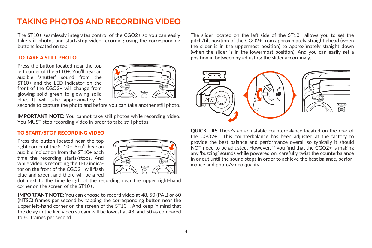 dot  next  to  the  me  length  of  the  recording  near  the  upper  right-hand corner on the screen of the ST10+.TAKING PHOTOS AND RECORDING VIDEOThe ST10+ seamlessly integrates control of the CGO2+ so you can easily take  sll  photos  and  start/stop  video  recording  using  the  corresponding buons located on top:TO TAKE A STILL PHOTOTO START/STOP RECORDING VIDEOPress  the  buon  located  near  the  top right corner of the ST10+. You’ll hear an audible indicaon from the ST10+ each me  the  recording  starts/stops.  And while video is recording the LED indica-tor on the front of the CGO2+ will ﬂash blue and green, and there will be a red Press the buon located near the top le corner of the ST10+. You’ll hear an audible  ‘shuer’  sound  from  the ST10+  and  the  LED  indicator  on  the front of the CGO2+ will change from glowing  solid  green  to  glowing  solid blue.  It  will  take  approximately  5 seconds to capture the photo and before you can take another sll photo.IMPORTANT NOTE: You cannot take sll photos while recording  video. You MUST stop recording video in order to take sll photos.IMPORTANT NOTE: You can choose to record video at 48, 50 (PAL) or 60 (NTSC) frames  per second by tapping  the corresponding buon near the upper le-hand corner on the screen of the ST10+. And keep in mind that the delay in the live video stream will be lowest at 48  and 50 as compared to 60 frames per second.The  slider  located  on  the  le  side  of  the  ST10+  allows  you  to  set  the pitch/lt posion of the CGO2+ from approximately straight ahead (when the  slider  is  in  the  uppermost  posion)  to  approximately  straight  down (when  the  slider  is  in  the  lowermost  posion).  And  you  can  easily  set  a posion in between by adjusng the slider accordingly. QUICK TIP: There’s an adjustable  counterbalance  located  on  the  rear of the  CGO2+.    This  counterbalance  has  been  adjusted  at  the  factory  to provide  the  best  balance  and  performance  overall  so  typically  it  should NOT need to be adjusted. However, if you ﬁnd that the CGO2+ is making any ‘buzzing’ sounds while powered on, carefully twist the counterbalance in or out unl the sound stops in order to achieve the best balance, perfor-mance and photo/video quality.4