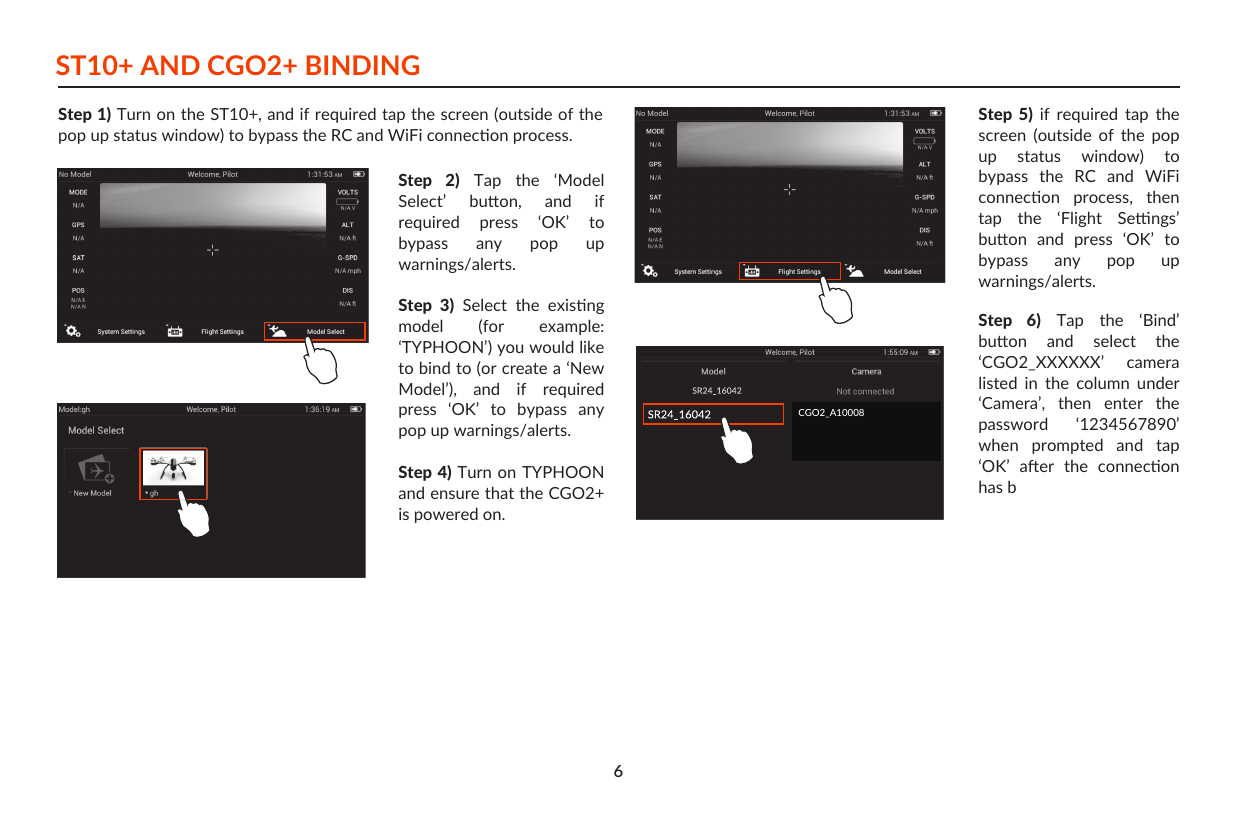 ST10+ AND CGO2+ BINDINGStep 1) Turn on the ST10+, and if required tap the screen (outside of the pop up status window) to bypass the RC and WiFi connecon process.Step  5)  if  required  tap  the screen  (outside  of  the  pop up  status  window)  to bypass  the  RC  and  WiFi connecon  process,  then tap  the  ‘Flight  Sengs’ buon  and  press  ‘OK’  to bypass  any  pop  up warnings/alerts.Step  6)  Tap  the  ‘Bind’ buon  and  select  the ‘CGO2_XXXXXX’  camera listed  in  the  column  under ‘Camera’,  then  enter  the password  ‘1234567890’ when  prompted  and  tap ‘OK’  aer  the  connecon has b   Step  2)  Tap  the  ‘Model Select’  buon,  and  if required  press  ‘OK’  to bypass  any  pop  up warnings/alerts.Step  3)  Select  the  exisng model  (for  example: ‘TYPHOON’) you would like to bind to (or create a ‘New Model’),  and  if  required press  ‘OK’  to  bypass  any pop up warnings/alerts.Step 4) Turn on TYPHOON and ensure that the CGO2+ is powered on.6CGO2_A10008