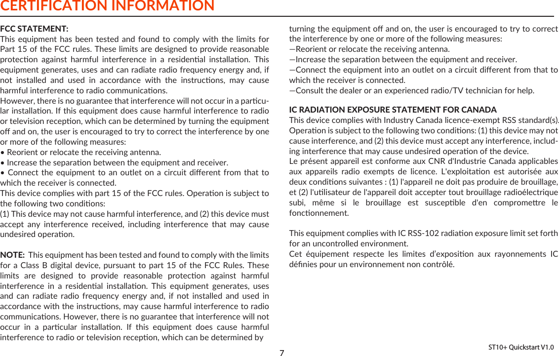 CERTIFICATION INFORMATION 7ST10+ Quickstart V1.0FCC STATEMENT:This equipment has  been  tested  and  found  to comply with  the  limits  for Part 15 of the FCC rules. These limits are designed to provide reasonable protecon  against  harmful  interference  in  a  residenal  installaon.  This equipment generates, uses and can radiate radio frequency energy and, if not  installed  and  used  in  accordance  with  the  instrucons,  may  cause harmful interference to radio communicaons. However, there is no guarantee that interference will not occur in a parcu-lar installaon. If this equipment does cause harmful interference to radio or television recepon, which can be determined by turning the equipment oﬀ and on, the user is encouraged to try to correct the interference by one or more of the following measures: • Reorient or relocate the receiving antenna. • Increase the separaon between the equipment and receiver. • Connect the equipment to an outlet on a  circuit  diﬀerent  from  that  to which the receiver is connected.This device complies with part 15 of the FCC rules. Operaon is subject to the following two condions:(1) This device may not cause harmful interference, and (2) this device must accept  any  interference  received,  including  interference  that  may  cause undesired operaon.  NOTE:  This equipment has been tested and found to comply with the limits for a Class  B  digital device, pursuant to part  15  of the FCC Rules.  These limits  are  designed  to  provide  reasonable  protecon  against  harmful interference  in  a  residenal  installaon.  This  equipment  generates,  uses and  can  radiate  radio  frequency  energy  and,  if  not  installed  and  used  in accordance with the instrucons, may cause harmful interference to radio communicaons. However, there is no guarantee that interference will not occur  in  a  parcular  installaon.  If  this  equipment  does  cause  harmful interference to radio or television recepon, which can be determined by turning the equipment oﬀ and on, the user is encouraged to try to correct the interference by one or more of the following measures:—Reorient or relocate the receiving antenna.—Increase the separaon between the equipment and receiver.—Connect the equipment into an outlet on a circuit diﬀerent from that to which the receiver is connected.—Consult the dealer or an experienced radio/TV technician for help.IC RADIATION EXPOSURE STATEMENT FOR CANADAThis device complies with Industry Canada licence-exempt RSS standard(s).Operaon is subject to the following two condions: (1) this device may not cause interference, and (2) this device must accept any interference, includ-ing interference that may cause undesired operaon of the device.Le présent appareil est conforme aux CNR d&apos;Industrie Canada applicables aux  appareils  radio  exempts  de  licence.  L&apos;exploitaon  est  autorisée  aux deux condions suivantes : (1) l&apos;appareil ne doit pas produire de brouillage, et (2) l&apos;ulisateur de l&apos;appareil doit accepter tout brouillage radioélectrique subi,  même  si  le  brouillage  est  suscepble  d&apos;en  compromere  le fonconnement.This equipment complies with IC RSS-102 radiaon exposure limit set forth for an uncontrolled environment. Cet  équipement  respecte  les  limites  d’exposion  aux  rayonnements  IC déﬁnies pour un environnement non contrôlé.