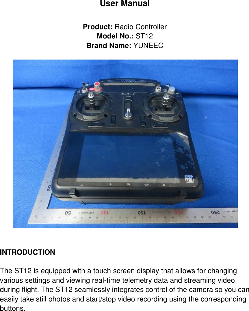 User Manual  Product: Radio Controller Model No.: ST12 Brand Name: YUNEEC     INTRODUCTION      The ST12 is equipped with a touch screen display that allows for changing various settings and viewing real-time telemetry data and streaming video during flight. The ST12 seamlessly integrates control of the camera so you can easily take still photos and start/stop video recording using the corresponding buttons.      