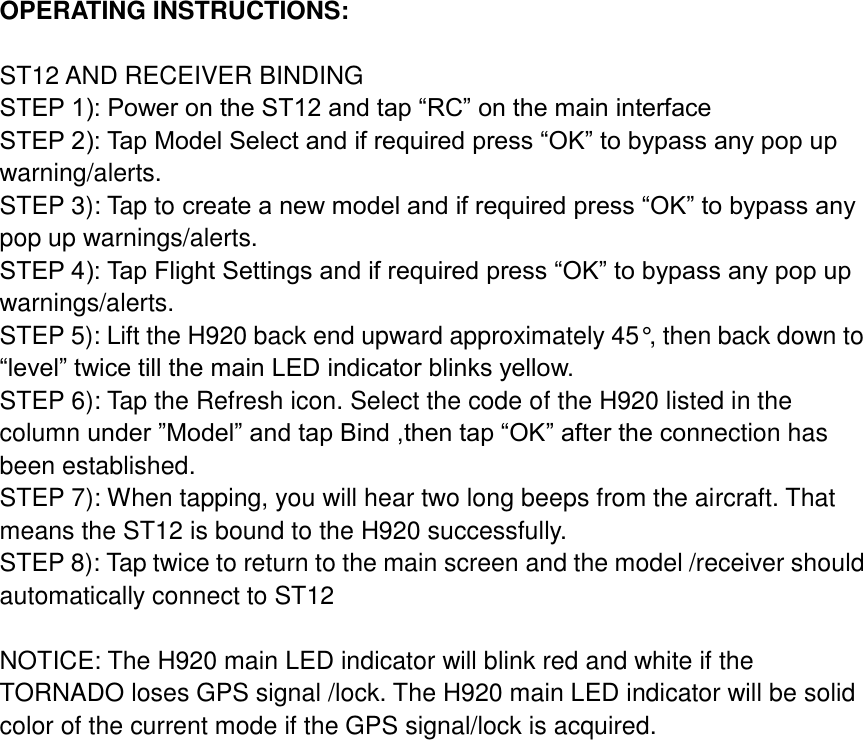 OPERATING INSTRUCTIONS:      ST12 AND RECEIVER BINDING       STEP 1): Power on the ST12 and tap “RC” on the main interface   STEP 2): Tap Model Select and if required press “OK” to bypass any pop up warning/alerts.       STEP 3): Tap to create a new model and if required press “OK” to bypass any pop up warnings/alerts.       STEP 4): Tap Flight Settings and if required press “OK” to bypass any pop up warnings/alerts.   STEP 5): Lift the H920 back end upward approximately 45°, then back down to “level” twice till the main LED indicator blinks yellow.       STEP 6): Tap the Refresh icon. Select the code of the H920 listed in the column under ”Model” and tap Bind ,then tap “OK” after the connection has been established. STEP 7): When tapping, you will hear two long beeps from the aircraft. That means the ST12 is bound to the H920 successfully.       STEP 8): Tap twice to return to the main screen and the model /receiver should automatically connect to ST12      NOTICE: The H920 main LED indicator will blink red and white if the TORNADO loses GPS signal /lock. The H920 main LED indicator will be solid color of the current mode if the GPS signal/lock is acquired.     