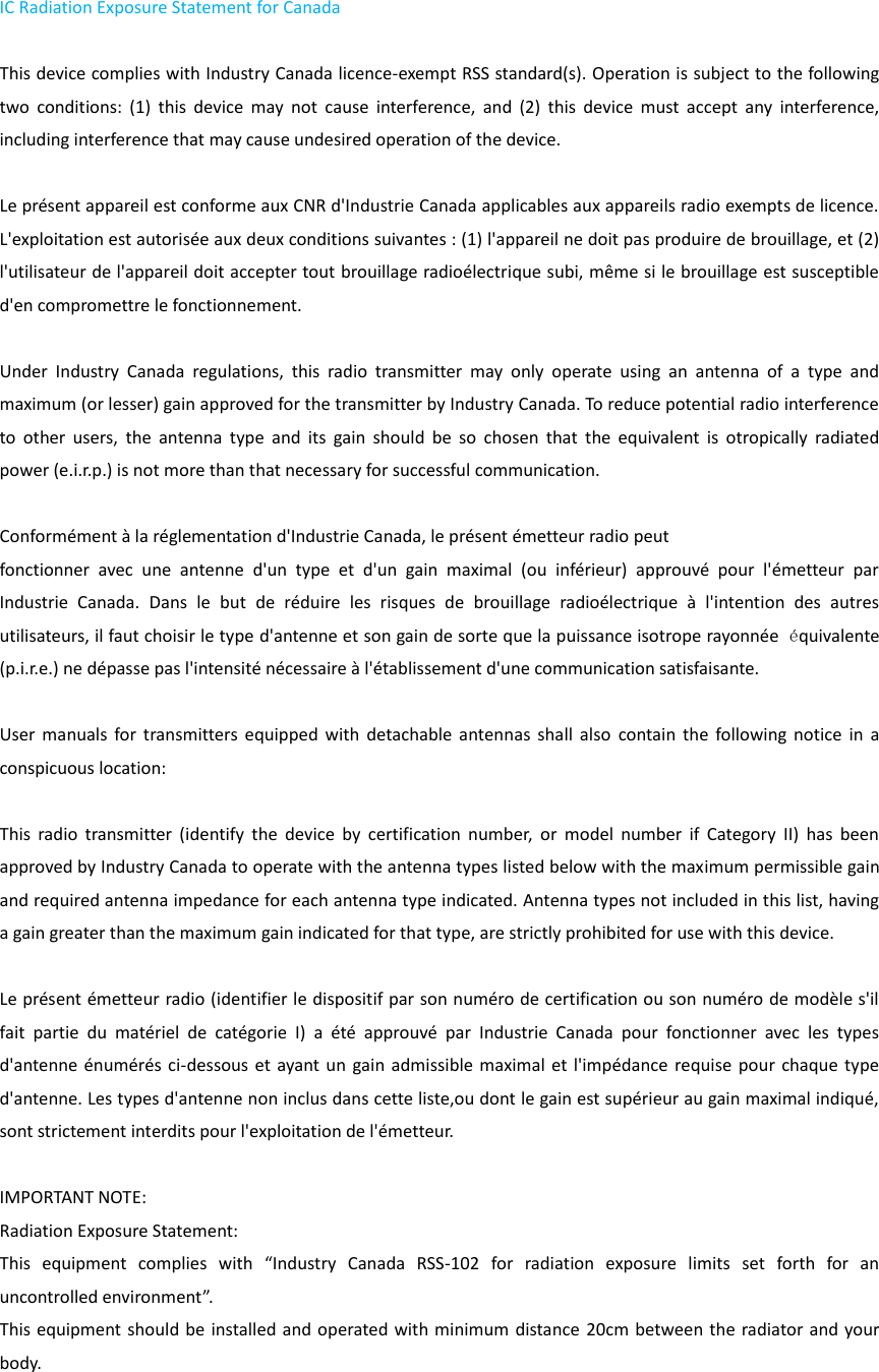 IC Radiation Exposure Statement for Canada    This device complies with Industry Canada licence-exempt RSS standard(s). Operation is subject to the following two  conditions:  (1)  this  device  may  not  cause  interference,  and  (2)  this  device  must  accept  any  interference, including interference that may cause undesired operation of the device.      Le présent appareil est conforme aux CNR d&apos;Industrie Canada applicables aux appareils radio exempts de licence. L&apos;exploitation est autorisée aux deux conditions suivantes : (1) l&apos;appareil ne doit pas produire de brouillage, et (2) l&apos;utilisateur de l&apos;appareil doit accepter tout brouillage radioélectrique subi, même si le brouillage est susceptible d&apos;en compromettre le fonctionnement.      Under  Industry  Canada  regulations,  this  radio  transmitter  may  only  operate  using  an  antenna  of  a  type  and maximum (or lesser) gain approved for the transmitter by Industry Canada. To reduce potential radio interference to  other  users,  the  antenna  type  and  its  gain  should  be  so  chosen  that  the  equivalent  is  otropically  radiated power (e.i.r.p.) is not more than that necessary for successful communication.      Conformément à la réglementation d&apos;Industrie Canada, le présent émetteur radio peut   fonctionner  avec  une  antenne  d&apos;un  type  et  d&apos;un  gain  maximal  (ou  inférieur)  approuvé  pour  l&apos;émetteur  par Industrie  Canada.  Dans  le  but  de  réduire  les  risques  de  brouillage  radioélectrique  à  l&apos;intention  des  autres utilisateurs, il faut choisir le type d&apos;antenne et son gain de sorte que la puissance isotrope rayonnée  équivalente (p.i.r.e.) ne dépasse pas l&apos;intensité nécessaire à l&apos;établissement d&apos;une communication satisfaisante.  User manuals  for  transmitters equipped  with  detachable  antennas  shall  also  contain the  following  notice  in  a conspicuous location:      This  radio  transmitter  (identify  the  device  by  certification  number,  or  model  number  if  Category  II)  has  been approved by Industry Canada to operate with the antenna types listed below with the maximum permissible gain and required antenna impedance for each antenna type indicated. Antenna types not included in this list, having a gain greater than the maximum gain indicated for that type, are strictly prohibited for use with this device.      Le présent émetteur radio (identifier le dispositif par son numéro de certification ou son numéro de modèle s&apos;il fait  partie  du  matériel  de  catégorie  I)  a  été  approuvé  par  Industrie  Canada  pour  fonctionner  avec  les  types d&apos;antenne énumérés ci-dessous et ayant un gain admissible  maximal et l&apos;impédance requise pour chaque type d&apos;antenne. Les types d&apos;antenne non inclus dans cette liste,ou dont le gain est supérieur au gain maximal indiqué, sont strictement interdits pour l&apos;exploitation de l&apos;émetteur.      IMPORTANT NOTE:   Radiation Exposure Statement:   This  equipment  complies  with  “Industry  Canada  RSS-102  for  radiation  exposure  limits  set  forth  for  an uncontrolled environment”.   This equipment should be installed and operated with minimum distance 20cm between the radiator and your body.  