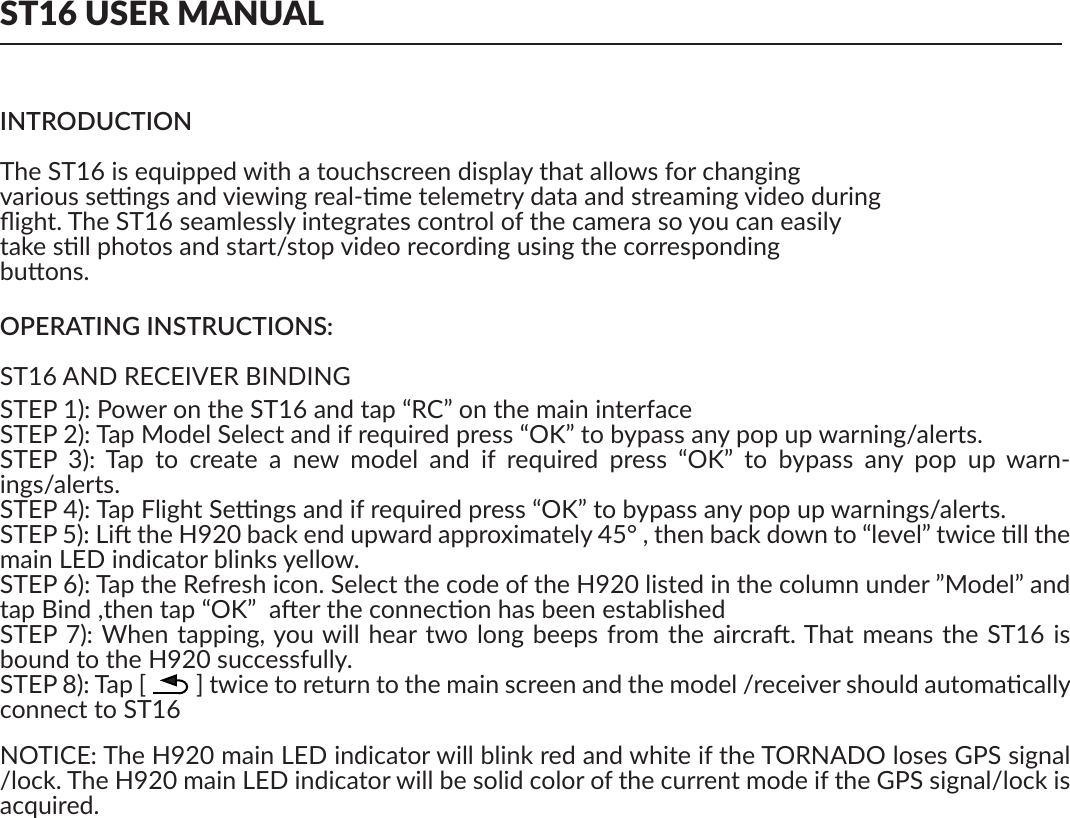 ST16 USER MANUALINTRODUCTIONThe ST16 is equipped with a touchscreen display that allows for changing various sengs and viewing real-me telemetry data and streaming video duringﬂight. The ST16 seamlessly integrates control of the camera so you can easilytake sll photos and start/stop video recording using the correspondingbuons.OPERATING INSTRUCTIONS:ST16 AND RECEIVER BINDINGSTEP 1): Power on the ST16 and tap “RC” on the main interfaceSTEP 2): Tap Model Select and if required press “OK” to bypass any pop up warning/alerts. STEP  3):  Tap  to  create  a  new  model  and  if  required  press  “OK”  to  bypass  any  pop  up  warn-ings/alerts.STEP 4): Tap Flight Sengs and if required press “OK” to bypass any pop up warnings/alerts.STEP 5): Li the H920 back end upward approximately 45° , then back down to “level” twice ll the main LED indicator blinks yellow.STEP 6): Tap the Refresh icon. Select the code of the H920 listed in the column under ”Model” and tap Bind ,then tap “OK”  aer the connecon has been establishedSTEP 7): When tapping, you will hear two long beeps from the aircra. That means the ST16 is bound to the H920 successfully.STEP 8): Tap [         ] twice to return to the main screen and the model /receiver should automacally connect to ST16NOTICE: The H920 main LED indicator will blink red and white if the TORNADO loses GPS signal /lock. The H920 main LED indicator will be solid color of the current mode if the GPS signal/lock is acquired.ons, may cause harmful interference to radio communicaons. However, there is no guarantee that interference will not occur in  a parcular installaon. If this equipment does cause  harmful interference to radio or television recepon, which can be determined by turning the equipment oﬀ and on, the user is encouraged to try to correct the interference by one or more of the following measures:—Reorient or relocate the receiving antenna.—Increase the separaon between the equipment and receiver.—Connect the equipment into an outlet on a circuit diﬀerent from that to which the receiver is con-nected.—Consult the dealer or an experienced radio/TV technician for help.RF EXPOSURE WARNING• This equipment must be installed and operated in accordance with provided instrucons and the antenna(s) used for this transmier must be installed to provide a separaon distance of at least 20 cm from all persons and must not be co-located or operang in conjuncon with any other antenna or transmier. End-users and installers must be provide with antenna installaon instrucons and transmier operang condions for sasfying RF exposure compliance.IC RADIATION EXPOSURE STATEMENT FOR CANADAThis device complies with Industry Canada licence-exempt RSS standard(s).Operaon is subject to the following two condions: (1) this device may not cause interference, and (2) this device must accept any interference, including interference that may cause undesired opera-on of the device.Le  présent  appareil  est  conforme  aux  CNR  d&apos;Industrie  Canada  applicables  aux  appareils  radio exempts de licence. L&apos;exploitaon est autorisée aux deux condions suivantes : (1) l&apos;appareil ne doit pas produire de brouillage, et (2) l&apos;ulisateur de l&apos;appareil doit accepter tout brouillage radioélec-trique subi, même si le brouillage est suscepble d&apos;en compromere le fonconnement.This equipment complies  with IC RSS-102 radiaon exposure limit set forth for an uncontrolled environment.Cet équipement respecte les limites d&apos;exposion aux rayonnements IC déﬁnies pour un environne-ment non contrôlé 