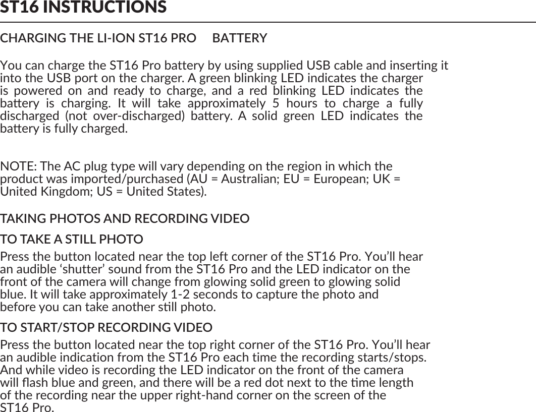 ST16 INSTRUCTIONSCHARGING THE LI-ION ST16 ProrROrtp    ro BATTERYYou can charge the ST16 Pro battery by using supplied USB cable and inserting it into the USB port on the charger. A green blinking LED indicates the charger is  powered  on  and  ready  to  charge,  and  a  red  blinking  LED  indicates  the baery  is  charging.  It  will  take  approximately  5  hours  to  charge  a  fully discharged  (not  over-discharged)  baery.  A  solid  green  LED  indicates  the baery is fully charged.NOTE: The AC plug type will vary depending on the region in which theproduct was imported/purchased (AU = Australian; EU = European; UK =United Kingdom; US = United States).TAKING PHOTOS AND RECORDING VIDEOTO TAKE A STILL PHOTOPress the button located near the top left corner of the ST16 Pro. You’ll hearan audible ‘shutter’ sound from the ST16 Pro and the LED indicator on thefront of the camera will change from glowing solid green to glowing solidblue. It will take approximately 1-2 seconds to capture the photo andbefore you can take another sll photo.TO START/STOP RECORDING VIDEOPress the button located near the top right corner of the ST16 Pro. You’ll hearan audible indication from the ST16 Pro each time the recording starts/stops.And while video is recording the LED indicator on the front of the camerawill ﬂash blue and green, and there will be a red dot next to the me lengthof the recording near the upper right-hand corner on the screen of theST16 Pro.