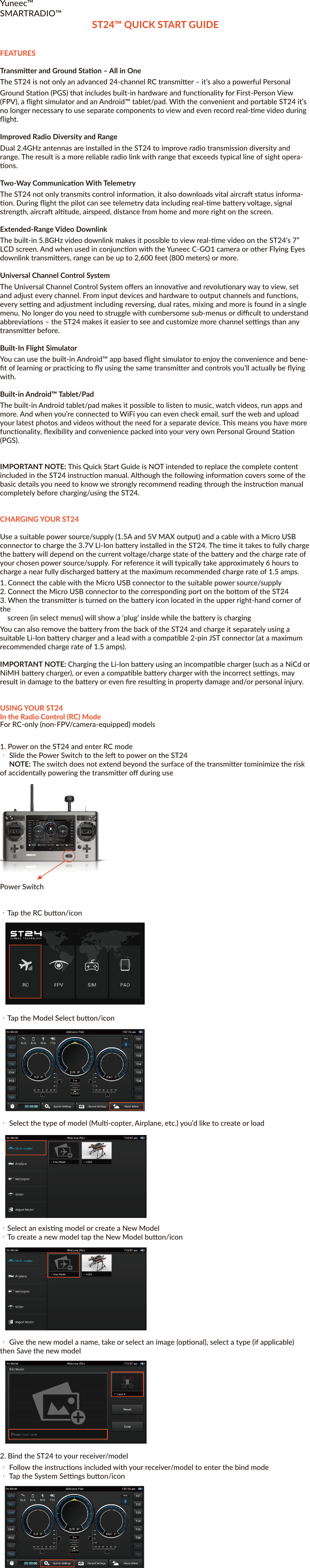 Yuneec™SMARTRADIO™ST24™ QUICK START GUIDEFEATURESTransmier and Ground Staon – All in OneThe ST24 is not only an advanced 24-channel RC transmier – it’s also a powerful Personal Ground Staon (PGS) that includes built-in hardware and funconality for First-Person View (FPV), a flight simulator and an Android™ tablet/pad. With the convenient and portable ST24 it’s no longer necessary to use separate components to view and even record real-me video during flight.Improved Radio Diversity and RangeDual 2.4GHz antennas are installed in the ST24 to improve radio transmission diversity and range. The result is a more reliable radio link with range that exceeds typical line of sight opera-ons.Two-Way Communicaon With TelemetryThe ST24 not only transmits control informaon, it also downloads vital aircra status informa-on. During flight the pilot can see telemetry data including real-me baery voltage, signal strength, aircra altude, airspeed, distance from home and more right on the screen.Extended-Range Video DownlinkThe built-in 5.8GHz video downlink makes it possible to view real-me video on the ST24’s 7” LCD screen. And when used in conjuncon with the Yuneec C-GO1 camera or other Flying Eyes downlink transmiers, range can be up to 2,600 feet (800 meters) or more.Universal Channel Control SystemThe Universal Channel Control System offers an innovave and revoluonary way to view, set and adjust every channel. From input devices and hardware to output channels and funcons, every seng and adjustment including reversing, dual rates, mixing and more is found in a single menu. No longer do you need to struggle with cumbersome sub-menus or difficult to understand abbreviaons – the ST24 makes it easier to see and customize more channel sengs than any transmier before.Built-In Flight SimulatorYou can use the built-in Android™ app based flight simulator to enjoy the convenience and bene-fit of learning or praccing to fly using the same transmier and controls you’ll actually be flying with.Built-in Android™ Tablet/PadThe built-in Android tablet/pad makes it possible to listen to music, watch videos, run apps and more. And when you’re connected to WiFi you can even check email, surf the web and upload your latest photos and videos without the need for a separate device. This means you have more funconality, flexibility and convenience packed into your very own Personal Ground Staon (PGS).IMPORTANT NOTE: This Quick Start Guide is NOT intended to replace the complete content included in the ST24 instrucon manual. Although the following informaon covers some of the basic details you need to know we strongly recommend reading through the instrucon manualcompletely before charging/using the ST24.CHARGING YOUR ST24Use a suitable power source/supply (1.5A and 5V MAX output) and a cable with a Micro USB connector to charge the 3.7V Li-Ion baery installed in the ST24. The me it takes to fully charge the baery will depend on the current voltage/charge state of the baery and the charge rate of your chosen power source/supply. For reference it will typically take approximately 6 hours to charge a near fully discharged baery at the maximum recommended charge rate of 1.5 amps.1. Connect the cable with the Micro USB connector to the suitable power source/supply2. Connect the Micro USB connector to the corresponding port on the boom of the ST243. When the transmier is turned on the baery icon located in the upper right-hand corner of the screen (in select menus) will show a ‘plug’ inside while the baery is chargingYou can also remove the baery from the back of the ST24 and charge it separately using a suitable Li-Ion baery charger and a lead with a compable 2-pin JST connector (at a maximum recommended charge rate of 1.5 amps).IMPORTANT NOTE: Charging the Li-Ion baery using an incompable charger (such as a NiCd or NiMH baery charger), or even a compable baery charger with the incorrect sengs, may result in damage to the baery or even fire resulng in property damage and/or personal injury.USING YOUR ST24In the Radio Control (RC) ModeFor RC-only (non-FPV/camera-equipped) models1. Power on the ST24 and enter RC mode・ Slide the Power Switch to the le to power on the ST24 NOTE: The switch does not extend beyond the surface of the transmier tominimize the risk of accidentally powering the transmier off during usePower Switch・Tap the RC buon/icon ・Tap the Model Select buon/icon・ Select the type of model (Mul-copter, Airplane, etc.) you’d like to create or load・Select an exisng model or create a New Model・To create a new model tap the New Model buon/icon・ Give the new model a name, take or select an image (oponal), select a type (if applicable) then Save the new model2. Bind the ST24 to your receiver/model・ Follow the instrucons included with your receiver/model to enter the bind mode・ Tap the System Sengs buon/icon・ Tap the Refresh buon/icon・ Select the corresponding ID of the receiver/model・ Tap the Bind buon/icon・ The receiver/model should now be bound to the ST24. Or, if the receiver/model was not bound successfully repeat the steps outlined above to complete the binding process.3. Define the channels・Return to the main RC Mode screen (tap the ’Back’ or ‘Home’ icons located near the boom of the screen as needed)・ Tap the Channel Sengs buon/icon NOTE: If the ST24 did not recognize the receiver/model and automacally idenfy the number and type of channels a corresponding menu will pop-up and you will be prompted to set the number of analog and switch channels accordingly・Select the output channel/funcon (Thr, A01, etc) you’d like to view・If you prefer to change the default input device/hardware (J1, K2, S3, etc.) set to control the selected output channel/funcon, tap the corresponding input device/hardware buon then tap Deacvate and proceed to the following steps・ Select the new input device/hardware to control the selected output channel/funcon by tapping the desired input device/hardware buon, then tap Edit to adjust the corresponding details (reverse, travel adjustment/rate, speed,etc.)NOTE: You can set Priority, Edit, Deacvate or view the Properes of each channel.You can also define which switch controls the Flight Mode.・ There are mulple levels of mixing priories. The highest level input device/hardware will be pro-cessed first.・There are mulple types of basic expo and control curves that can be selected for each output chan-nel/funcon. If you want to adjust any curve you can use the buons above and below the graph or you can touch the curve on the graph directly.・ Reverse, Dual Rate (D/R) and even output Speed can be changed as needed/preferred.・ Aer making any changes you MUST tap the Save buon to save them.・ Return to the main RC Mode screen (tap the ’Back’ or ‘Home’ icons located near the boom of the screen as needed) Using Your ST24In the First-Person View (FPV) ModeFor FPV/camera-equipped models1. Power on the ST24 and enter RC mode・ Slide the Power Switch to the le to power on the ST24NOTE: The switch does not extend beyond the surface of the transmier to minimize the risk of acci-dentally powering the transmier off during usePower Switch・ Tap the FPV buon/icon・ Tap the Model Select buon/icon・ Select the type of model (Mul-copter, Airplane, etc.) you’d like to create or load・ Select an exisng model or create a New Model・ To create a new model tap the New Model buon/icon・ Give the new model a name, take or select an image (oponal), select a type (if applicable) then Save the new model2. Bind the ST24 to your receiver/model・ Follow the instrucons included with your receiver/model to enter the bind mode・ Tap the System Sengs buon/icon・ Tap the FPV buon/icon then press the Refresh buon/icon・ Select the corresponding ID of the receiver/model・ Select the corresponding ID of the camera and/or downlink transmier associated with your aircraNOTE: Follow the instrucons included with your camera and/or downlink transmier if needed to ensure they’re already bound to or that they can be bound to the ST24・Tap the Bind buon/icon・The receiver/model should now be bound to the ST24. Or, if the receiver/model was not bound successfully repeat the steps outlined above to complete the binding process.3. Define the channels・ Return to the main FPV Mode screen (tap the ’Back’ or ‘Home’ icons located near the boom of the screen as needed)・Tap the Channel Sengs buon/iconNOTE: If the ST24 did not recognize the receiver/model and automacally idenfy the number and type of channels a corresponding menu will pop-up and you will be prompted to set the number of analog and switch channels accordingly・ Select the output channel/funcon (Thr, A01, etc) you’d like to view・ If you prefer to change the default input device/hardware (J1, K2, S3, etc.) set tocontrol the selected output channel/funcon, tap the corresponding inputdevice/hardware buon then tap Deacvate and proceed to the following steps・ Select the new input device/hardware to control the selected outputchannel/funcon by tapping the desired input device/hardware buon, then tapEdit to adjust the corresponding details (reverse, travel adjustment/rate, speed,etc.)NOTE: You can set Priority, Edit, Deacvate or view the Properes of each channel.You can also define which switch controls the Flight Mode.・ There are mulple levels of mixing priories. The highest level input device/hardware will be pro-cessed first.・There are mulple types of basic expo and control curves that can be selected for each output chan-nel/funcon. If you want to adjust any curve you can use the buons above and below the graph or you can touch the curve on the graph directly.・Reverse, Dual Rate (D/R) and even output Speed can be changed as needed/preferred.・ Aer making any changes you MUST tap the Save buon to save them.・ Return to the main FPV Mode screen (tap the ’Back’ or ‘Home’ icons located near the boom of the screen as needed)・ Tap the Take Off buon/icon when you are ready to flyUSING YOUR ST24In the Simulator (SIM) ModePower on the ST24 and enter SIM mode・ Slide the Power Switch to the le to power on the ST24Power Switch・ Tap the SIM buon/icon・ Follow the on-screen instruconsUSING YOUR ST24In the Tablet/Pad (PAD) ModePower on the ST24 and enter PAD mode・ Slide the Power Switch to the le to power on the ST24 Power Switch・ Tap the PAD buon/icon・ Use the LCD screen as a typical Android™ tablet/pad©2014FCC STATEMENT1. This device complies with Part 15 of the FCC Rules. Operaon is subject to the follow-ing twocondions:(1) This device may not cause harmful interference.(2) This device must accept any interference received, including interference that may cause undesired operaon.2. Changes or modificaons not expressly approved by the party responsible for compli-ance couldvoid the user's authority to operate the equipment.NOTE: This equipment has been tested and found to comply with the limits for a Class B digitaldevice, pursuant to Part 15 of the FCC Rules. These limits are designed to provide reason-ableprotecon against harmful interference in a residenal installaon.This equipment gener-ates uses and can radiate radio frequency energy and, if not installed and used in accor-dance with the instrucons, may cause harmful interference to radio communicaons. However, there is no guarantee that interference will not occur in a parcular installaon. If this equipment does cause harmful interference to radio or television recepon, which can be determined by turning the equipment off and on, the user is encouraged to try to correct the interference by one or more of the following measures: Reorient or relocate the receiving antenna. Increase the separaon between the equipment and receiver. Connect the equipment into an outlet on a circuit different from that to which the receiver is connected. Consult the dealer or an experienced radio/TV technician for help.RF warning statement:The device has been evaluated to meet general RF exposure requirement. The device can be usedin portable exposure condion without restricon.