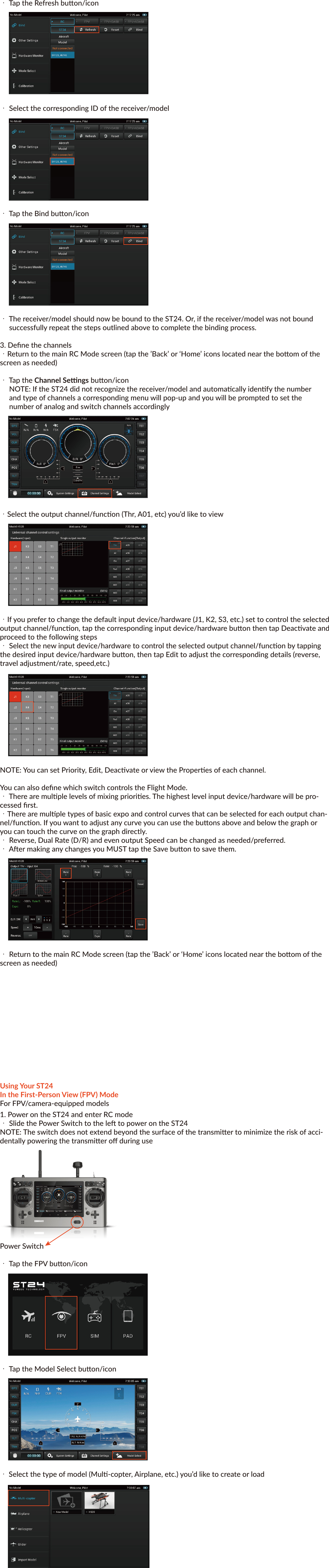 Yuneec™SMARTRADIO™ST24™ QUICK START GUIDEFEATURESTransmier and Ground Staon – All in OneThe ST24 is not only an advanced 24-channel RC transmier – it’s also a powerful Personal Ground Staon (PGS) that includes built-in hardware and funconality for First-Person View (FPV), a flight simulator and an Android™ tablet/pad. With the convenient and portable ST24 it’s no longer necessary to use separate components to view and even record real-me video during flight.Improved Radio Diversity and RangeDual 2.4GHz antennas are installed in the ST24 to improve radio transmission diversity and range. The result is a more reliable radio link with range that exceeds typical line of sight opera-ons.Two-Way Communicaon With TelemetryThe ST24 not only transmits control informaon, it also downloads vital aircra status informa-on. During flight the pilot can see telemetry data including real-me baery voltage, signal strength, aircra altude, airspeed, distance from home and more right on the screen.Extended-Range Video DownlinkThe built-in 5.8GHz video downlink makes it possible to view real-me video on the ST24’s 7” LCD screen. And when used in conjuncon with the Yuneec C-GO1 camera or other Flying Eyes downlink transmiers, range can be up to 2,600 feet (800 meters) or more.Universal Channel Control SystemThe Universal Channel Control System offers an innovave and revoluonary way to view, set and adjust every channel. From input devices and hardware to output channels and funcons, every seng and adjustment including reversing, dual rates, mixing and more is found in a single menu. No longer do you need to struggle with cumbersome sub-menus or difficult to understand abbreviaons – the ST24 makes it easier to see and customize more channel sengs than any transmier before.Built-In Flight SimulatorYou can use the built-in Android™ app based flight simulator to enjoy the convenience and bene-fit of learning or praccing to fly using the same transmier and controls you’ll actually be flying with.Built-in Android™ Tablet/PadThe built-in Android tablet/pad makes it possible to listen to music, watch videos, run apps and more. And when you’re connected to WiFi you can even check email, surf the web and upload your latest photos and videos without the need for a separate device. This means you have more funconality, flexibility and convenience packed into your very own Personal Ground Staon (PGS).IMPORTANT NOTE: This Quick Start Guide is NOT intended to replace the complete content included in the ST24 instrucon manual. Although the following informaon covers some of the basic details you need to know we strongly recommend reading through the instrucon manualcompletely before charging/using the ST24.CHARGING YOUR ST24Use a suitable power source/supply (1.5A and 5V MAX output) and a cable with a Micro USB connector to charge the 3.7V Li-Ion baery installed in the ST24. The me it takes to fully charge the baery will depend on the current voltage/charge state of the baery and the charge rate of your chosen power source/supply. For reference it will typically take approximately 6 hours to charge a near fully discharged baery at the maximum recommended charge rate of 1.5 amps.1. Connect the cable with the Micro USB connector to the suitable power source/supply2. Connect the Micro USB connector to the corresponding port on the boom of the ST243. When the transmier is turned on the baery icon located in the upper right-hand corner of the screen (in select menus) will show a ‘plug’ inside while the baery is chargingYou can also remove the baery from the back of the ST24 and charge it separately using a suitable Li-Ion baery charger and a lead with a compable 2-pin JST connector (at a maximum recommended charge rate of 1.5 amps).IMPORTANT NOTE: Charging the Li-Ion baery using an incompable charger (such as a NiCd or NiMH baery charger), or even a compable baery charger with the incorrect sengs, may result in damage to the baery or even fire resulng in property damage and/or personal injury.USING YOUR ST24In the Radio Control (RC) ModeFor RC-only (non-FPV/camera-equipped) models1. Power on the ST24 and enter RC mode・ Slide the Power Switch to the le to power on the ST24 NOTE: The switch does not extend beyond the surface of the transmier tominimize the risk of accidentally powering the transmier off during usePower Switch・Tap the RC buon/icon ・Tap the Model Select buon/icon・ Select the type of model (Mul-copter, Airplane, etc.) you’d like to create or load・Select an exisng model or create a New Model・To create a new model tap the New Model buon/icon・ Give the new model a name, take or select an image (oponal), select a type (if applicable) then Save the new model2. Bind the ST24 to your receiver/model・ Follow the instrucons included with your receiver/model to enter the bind mode・ Tap the System Sengs buon/icon・ Tap the Refresh buon/icon・ Select the corresponding ID of the receiver/model・ Tap the Bind buon/icon・ The receiver/model should now be bound to the ST24. Or, if the receiver/model was not bound successfully repeat the steps outlined above to complete the binding process.3. Define the channels・Return to the main RC Mode screen (tap the ’Back’ or ‘Home’ icons located near the boom of the screen as needed)・ Tap the Channel Sengs buon/icon NOTE: If the ST24 did not recognize the receiver/model and automacally idenfy the number and type of channels a corresponding menu will pop-up and you will be prompted to set the number of analog and switch channels accordingly・Select the output channel/funcon (Thr, A01, etc) you’d like to view・If you prefer to change the default input device/hardware (J1, K2, S3, etc.) set to control the selected output channel/funcon, tap the corresponding input device/hardware buon then tap Deacvate and proceed to the following steps・ Select the new input device/hardware to control the selected output channel/funcon by tapping the desired input device/hardware buon, then tap Edit to adjust the corresponding details (reverse, travel adjustment/rate, speed,etc.)NOTE: You can set Priority, Edit, Deacvate or view the Properes of each channel.You can also define which switch controls the Flight Mode.・ There are mulple levels of mixing priories. The highest level input device/hardware will be pro-cessed first.・There are mulple types of basic expo and control curves that can be selected for each output chan-nel/funcon. If you want to adjust any curve you can use the buons above and below the graph or you can touch the curve on the graph directly.・ Reverse, Dual Rate (D/R) and even output Speed can be changed as needed/preferred.・ Aer making any changes you MUST tap the Save buon to save them.・ Return to the main RC Mode screen (tap the ’Back’ or ‘Home’ icons located near the boom of the screen as needed) Using Your ST24In the First-Person View (FPV) ModeFor FPV/camera-equipped models1. Power on the ST24 and enter RC mode・ Slide the Power Switch to the le to power on the ST24NOTE: The switch does not extend beyond the surface of the transmier to minimize the risk of acci-dentally powering the transmier off during usePower Switch・ Tap the FPV buon/icon・ Tap the Model Select buon/icon・ Select the type of model (Mul-copter, Airplane, etc.) you’d like to create or load・ Select an exisng model or create a New Model・ To create a new model tap the New Model buon/icon・ Give the new model a name, take or select an image (oponal), select a type (if applicable) then Save the new model2. Bind the ST24 to your receiver/model・ Follow the instrucons included with your receiver/model to enter the bind mode・ Tap the System Sengs buon/icon・ Tap the FPV buon/icon then press the Refresh buon/icon・ Select the corresponding ID of the receiver/model・ Select the corresponding ID of the camera and/or downlink transmier associated with your aircraNOTE: Follow the instrucons included with your camera and/or downlink transmier if needed to ensure they’re already bound to or that they can be bound to the ST24・Tap the Bind buon/icon・The receiver/model should now be bound to the ST24. Or, if the receiver/model was not bound successfully repeat the steps outlined above to complete the binding process.3. Define the channels・ Return to the main FPV Mode screen (tap the ’Back’ or ‘Home’ icons located near the boom of the screen as needed)・Tap the Channel Sengs buon/iconNOTE: If the ST24 did not recognize the receiver/model and automacally idenfy the number and type of channels a corresponding menu will pop-up and you will be prompted to set the number of analog and switch channels accordingly・ Select the output channel/funcon (Thr, A01, etc) you’d like to view・ If you prefer to change the default input device/hardware (J1, K2, S3, etc.) set tocontrol the selected output channel/funcon, tap the corresponding inputdevice/hardware buon then tap Deacvate and proceed to the following steps・ Select the new input device/hardware to control the selected outputchannel/funcon by tapping the desired input device/hardware buon, then tapEdit to adjust the corresponding details (reverse, travel adjustment/rate, speed,etc.)NOTE: You can set Priority, Edit, Deacvate or view the Properes of each channel.You can also define which switch controls the Flight Mode.・ There are mulple levels of mixing priories. The highest level input device/hardware will be pro-cessed first.・There are mulple types of basic expo and control curves that can be selected for each output chan-nel/funcon. If you want to adjust any curve you can use the buons above and below the graph or you can touch the curve on the graph directly.・Reverse, Dual Rate (D/R) and even output Speed can be changed as needed/preferred.・ Aer making any changes you MUST tap the Save buon to save them.・ Return to the main FPV Mode screen (tap the ’Back’ or ‘Home’ icons located near the boom of the screen as needed)・ Tap the Take Off buon/icon when you are ready to flyUSING YOUR ST24In the Simulator (SIM) ModePower on the ST24 and enter SIM mode・ Slide the Power Switch to the le to power on the ST24Power Switch・ Tap the SIM buon/icon・ Follow the on-screen instruconsUSING YOUR ST24In the Tablet/Pad (PAD) ModePower on the ST24 and enter PAD mode・ Slide the Power Switch to the le to power on the ST24 Power Switch・ Tap the PAD buon/icon・ Use the LCD screen as a typical Android™ tablet/pad©2014FCC STATEMENT1. This device complies with Part 15 of the FCC Rules. Operaon is subject to the follow-ing twocondions:(1) This device may not cause harmful interference.(2) This device must accept any interference received, including interference that may cause undesired operaon.2. Changes or modificaons not expressly approved by the party responsible for compli-ance couldvoid the user's authority to operate the equipment.NOTE: This equipment has been tested and found to comply with the limits for a Class B digitaldevice, pursuant to Part 15 of the FCC Rules. These limits are designed to provide reason-ableprotecon against harmful interference in a residenal installaon.This equipment gener-ates uses and can radiate radio frequency energy and, if not installed and used in accor-dance with the instrucons, may cause harmful interference to radio communicaons. However, there is no guarantee that interference will not occur in a parcular installaon. If this equipment does cause harmful interference to radio or television recepon, which can be determined by turning the equipment off and on, the user is encouraged to try to correct the interference by one or more of the following measures: Reorient or relocate the receiving antenna. Increase the separaon between the equipment and receiver. Connect the equipment into an outlet on a circuit different from that to which the receiver is connected. Consult the dealer or an experienced radio/TV technician for help.RF warning statement:The device has been evaluated to meet general RF exposure requirement. The device can be usedin portable exposure condion without restricon.