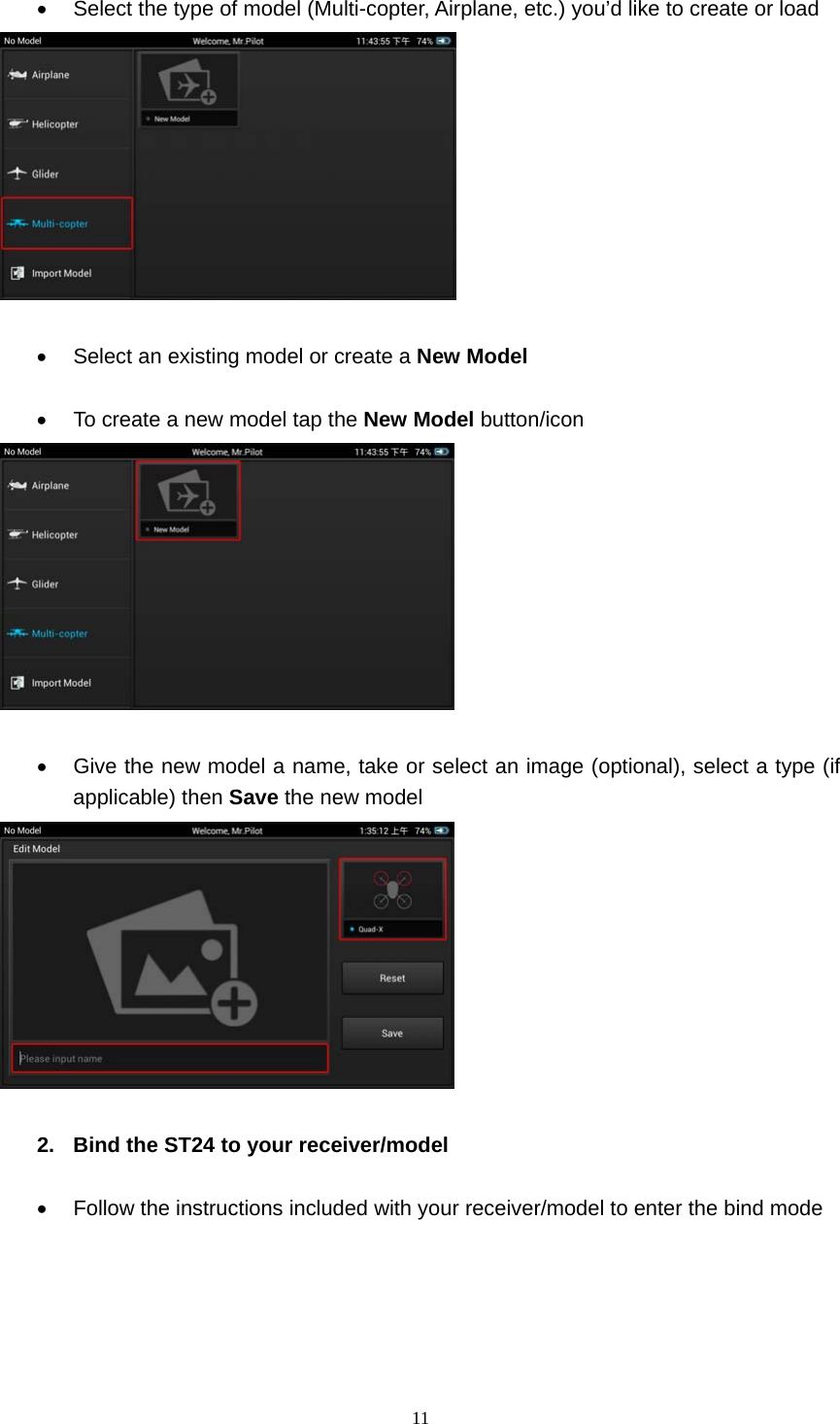  11    Select the type of model (Multi-copter, Airplane, etc.) you’d like to create or load     Select an existing model or create a New Model    To create a new model tap the New Model button/icon     Give the new model a name, take or select an image (optional), select a type (if applicable) then Save the new model   2.  Bind the ST24 to your receiver/model    Follow the instructions included with your receiver/model to enter the bind mode      