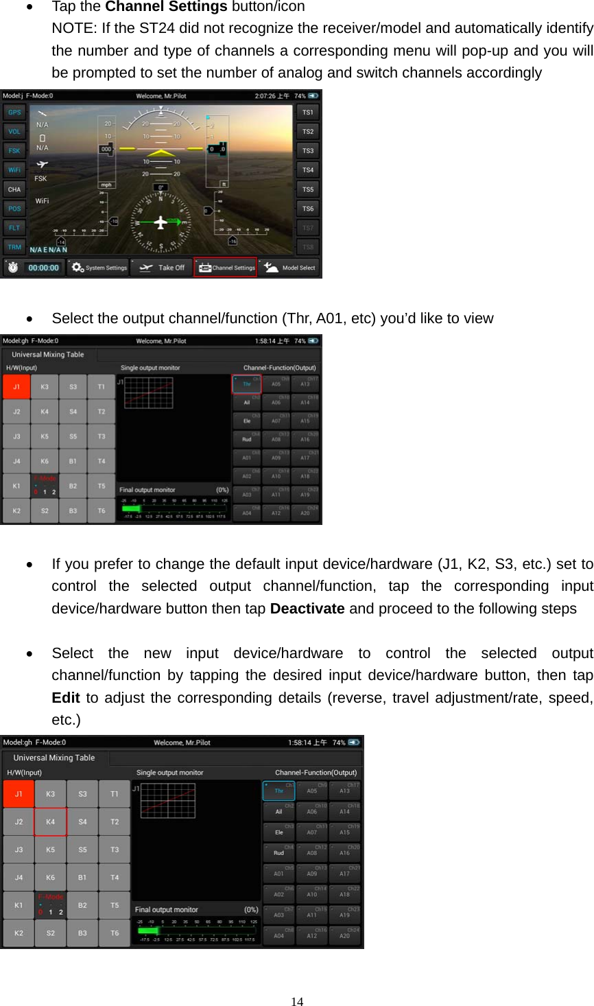  14   Tap the Channel Settings button/icon NOTE: If the ST24 did not recognize the receiver/model and automatically identify the number and type of channels a corresponding menu will pop-up and you will be prompted to set the number of analog and switch channels accordingly     Select the output channel/function (Thr, A01, etc) you’d like to view     If you prefer to change the default input device/hardware (J1, K2, S3, etc.) set to control the selected output channel/function, tap the corresponding input device/hardware button then tap Deactivate and proceed to the following steps    Select the new input device/hardware to control the selected output channel/function by tapping the desired input device/hardware button, then tap Edit to adjust the corresponding details (reverse, travel adjustment/rate, speed, etc.)   