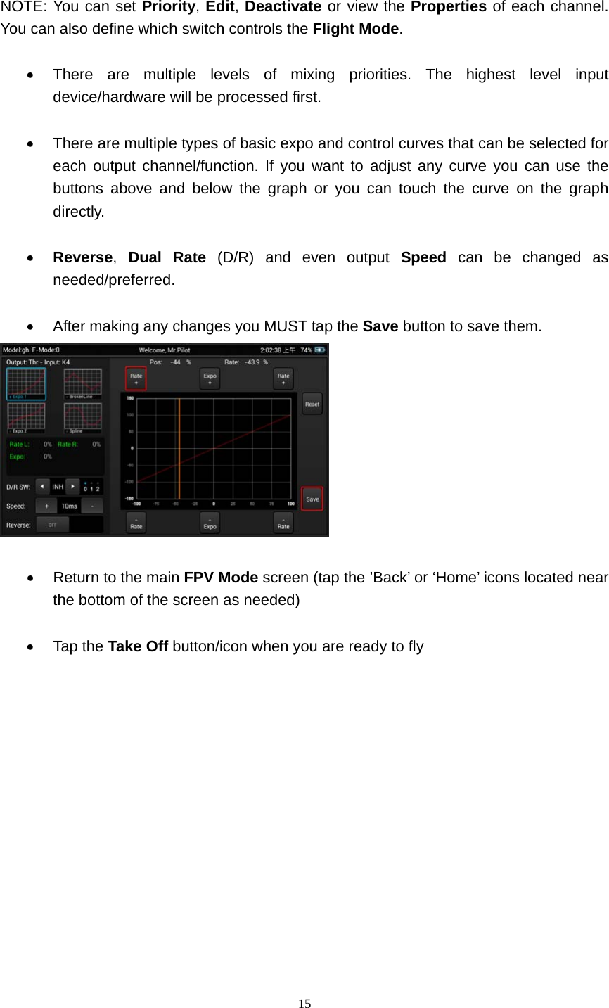  15   NOTE: You can set Priority, Edit, Deactivate or view the Properties of each channel. You can also define which switch controls the Flight Mode.    There are multiple levels of mixing priorities. The highest level input device/hardware will be processed first.    There are multiple types of basic expo and control curves that can be selected for each output channel/function. If you want to adjust any curve you can use the buttons above and below the graph or you can touch the curve on the graph directly.   Reverse,  Dual Rate (D/R) and even output Speed can be changed as needed/preferred.    After making any changes you MUST tap the Save button to save them.     Return to the main FPV Mode screen (tap the ’Back’ or ‘Home’ icons located near the bottom of the screen as needed)   Tap the Take Off button/icon when you are ready to fly       