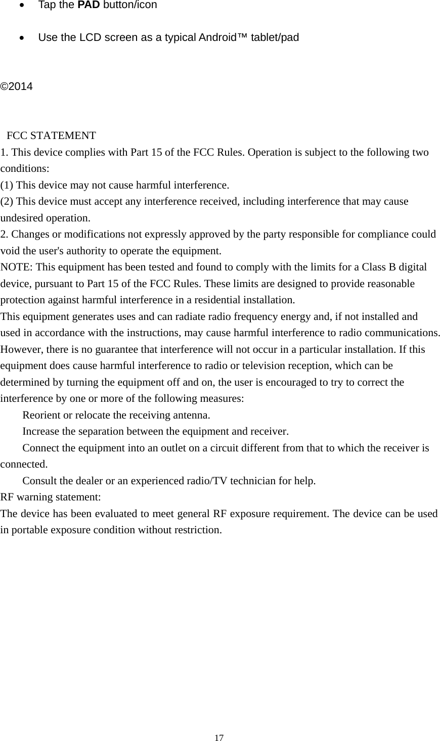  17   Tap the PAD button/icon    Use the LCD screen as a typical Android™ tablet/pad   ©2014    FCC STATEMENT   1. This device complies with Part 15 of the FCC Rules. Operation is subject to the following two conditions:  (1) This device may not cause harmful interference.   (2) This device must accept any interference received, including interference that may cause undesired operation.   2. Changes or modifications not expressly approved by the party responsible for compliance could void the user&apos;s authority to operate the equipment.   NOTE: This equipment has been tested and found to comply with the limits for a Class B digital device, pursuant to Part 15 of the FCC Rules. These limits are designed to provide reasonable protection against harmful interference in a residential installation.   This equipment generates uses and can radiate radio frequency energy and, if not installed and used in accordance with the instructions, may cause harmful interference to radio communications. However, there is no guarantee that interference will not occur in a particular installation. If this equipment does cause harmful interference to radio or television reception, which can be determined by turning the equipment off and on, the user is encouraged to try to correct the interference by one or more of the following measures:       Reorient or relocate the receiving antenna.       Increase the separation between the equipment and receiver.       Connect the equipment into an outlet on a circuit different from that to which the receiver is connected.      Consult the dealer or an experienced radio/TV technician for help.   RF warning statement:   The device has been evaluated to meet general RF exposure requirement. The device can be used in portable exposure condition without restriction. 