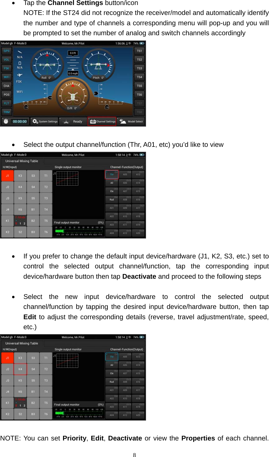  8   Tap the Channel Settings button/icon NOTE: If the ST24 did not recognize the receiver/model and automatically identify the number and type of channels a corresponding menu will pop-up and you will be prompted to set the number of analog and switch channels accordingly     Select the output channel/function (Thr, A01, etc) you’d like to view     If you prefer to change the default input device/hardware (J1, K2, S3, etc.) set to control the selected output channel/function, tap the corresponding input device/hardware button then tap Deactivate and proceed to the following steps    Select the new input device/hardware to control the selected output channel/function by tapping the desired input device/hardware button, then tap Edit to adjust the corresponding details (reverse, travel adjustment/rate, speed, etc.)   NOTE: You can set Priority, Edit, Deactivate or view the Properties of each channel. 