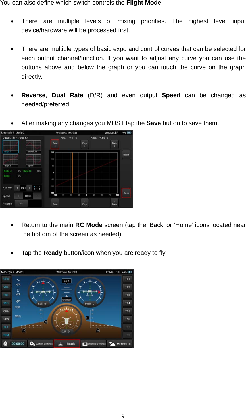  9  You can also define which switch controls the Flight Mode.    There are multiple levels of mixing priorities. The highest level input device/hardware will be processed first.    There are multiple types of basic expo and control curves that can be selected for each output channel/function. If you want to adjust any curve you can use the buttons above and below the graph or you can touch the curve on the graph directly.   Reverse,  Dual Rate (D/R) and even output Speed can be changed as needed/preferred.    After making any changes you MUST tap the Save button to save them.     Return to the main RC Mode screen (tap the ’Back’ or ‘Home’ icons located near the bottom of the screen as needed)   Tap the Ready button/icon when you are ready to fly   