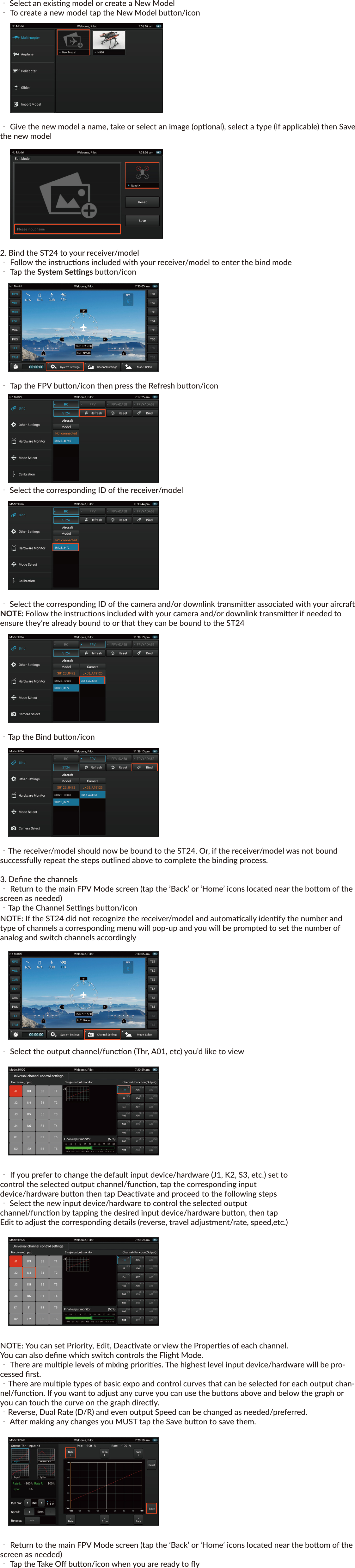Yuneec™SMARTRADIO™ST24™ QUICK START GUIDEFEATURESTransmier and Ground Staon – All in OneThe ST24 is not only an advanced 24-channel RC transmier – it’s also a powerful Personal Ground Staon (PGS) that includes built-in hardware and funconality for First-Person View (FPV), a ﬂight simulator and an Android™ tablet/pad. With the convenient and portable ST24 it’s no longer necessary to use separate components to view and even record real-me video during ﬂight.Improved Radio Diversity and RangeDual 2.4GHz antennas are installed in the ST24 to improve radio transmission diversity and range. The result is a more reliable radio link with range that exceeds typical line of sight opera-ons.Two-Way Communicaon With TelemetryThe ST24 not only transmits control informaon, it also downloads vital aircra status informa-on. During ﬂight the pilot can see telemetry data including real-me baery voltage, signal strength, aircra altude, airspeed, distance from home and more right on the screen.Extended-Range Video DownlinkThe built-in 5.8GHz video downlink makes it possible to view real-me video on the ST24’s 7” LCD screen. And when used in conjuncon with the Yuneec C-GO1 camera or other Flying Eyes downlink transmiers, range can be up to 2,600 feet (800 meters) or more.Universal Channel Control SystemThe Universal Channel Control System oﬀers an innovave and revoluonary way to view, set and adjust every channel. From input devices and hardware to output channels and funcons, every seng and adjustment including reversing, dual rates, mixing and more is found in a single menu. No longer do you need to struggle with cumbersome sub-menus or diﬃcult to understand abbreviaons – the ST24 makes it easier to see and customize more channel sengs than any transmier before.Built-In Flight SimulatorYou can use the built-in Android™ app based ﬂight simulator to enjoy the convenience and bene-ﬁt of learning or praccing to ﬂy using the same transmier and controls you’ll actually be ﬂying with.Built-in Android™ Tablet/PadThe built-in Android tablet/pad makes it possible to listen to music, watch videos, run apps and more. And when you’re connected to WiFi you can even check email, surf the web and upload your latest photos and videos without the need for a separate device. This means you have more funconality, ﬂexibility and convenience packed into your very own Personal Ground Staon (PGS).IMPORTANT NOTE: This Quick Start Guide is NOT intended to replace the complete content included in the ST24 instrucon manual. Although the following informaon covers some of the basic details you need to know we strongly recommend reading through the instrucon manualcompletely before charging/using the ST24.CHARGING YOUR ST24Use a suitable power source/supply (1.5A and 5V MAX output) and a cable with a Micro USB connector to charge the 3.7V Li-Ion baery installed in the ST24. The me it takes to fully charge the baery will depend on the current voltage/charge state of the baery and the charge rate of your chosen power source/supply. For reference it will typically take approximately 6 hours to charge a near fully discharged baery at the maximum recommended charge rate of 1.5 amps.1. Connect the cable with the Micro USB connector to the suitable power source/supply2. Connect the Micro USB connector to the corresponding port on the boom of the ST243. When the transmier is turned on the baery icon located in the upper right-hand corner of the    screen (in select menus) will show a ‘plug’ inside while the baery is chargingYou can also remove the baery from the back of the ST24 and charge it separately using a suitable Li-Ion baery charger and a lead with a compable 2-pin JST connector (at a maximum recommended charge rate of 1.5 amps).IMPORTANT NOTE: Charging the Li-Ion baery using an incompable charger (such as a NiCd or NiMH baery charger), or even a compable baery charger with the incorrect sengs, may result in damage to the baery or even ﬁre resulng in property damage and/or personal injury.USING YOUR ST24In the Radio Control (RC) ModeFor RC-only (non-FPV/camera-equipped) models1. Power on the ST24 and enter RC mode・ Slide the Power Switch to the le to power on the ST24     NOTE: The switch does not extend beyond the surface of the transmier tominimize the risk of accidentally powering the transmier oﬀ during usePower Switch・Tap the RC buon/icon  ・Tap the Model Select buon/icon・ Select the type of model (Mul-copter, Airplane, etc.) you’d like to create or load・Select an exisng model or create a New Model・To create a new model tap the New Model buon/icon・ Give the new model a name, take or select an image (oponal), select a type (if applicable) then Save the new model2. Bind the ST24 to your receiver/model・ Follow the instrucons included with your receiver/model to enter the bind mode・ Tap the System Sengs buon/icon・ Tap the Refresh buon/icon・ Select the corresponding ID of the receiver/model・ Tap the Bind buon/icon・ The receiver/model should now be bound to the ST24. Or, if the receiver/model was not bound      successfully repeat the steps outlined above to complete the binding process.3. Deﬁne the channels・Return to the main RC Mode screen (tap the ’Back’ or ‘Home’ icons located near the boom of the screen as needed)・ Tap the Channel Sengs buon/icon     NOTE: If the ST24 did not recognize the receiver/model and automacally idenfy the number      and type of channels a corresponding menu will pop-up and you will be prompted to set the      number of analog and switch channels accordingly・Select the output channel/funcon (Thr, A01, etc) you’d like to view・If you prefer to change the default input device/hardware (J1, K2, S3, etc.) set to control the selected output channel/funcon, tap the corresponding input device/hardware buon then tap Deacvate and proceed to the following steps・ Select the new input device/hardware to control the selected output channel/funcon by tapping the desired input device/hardware buon, then tap Edit to adjust the corresponding details (reverse, travel adjustment/rate, speed,etc.)NOTE: You can set Priority, Edit, Deacvate or view the Properes of each channel.You can also deﬁne which switch controls the Flight Mode.・ There are mulple levels of mixing priories. The highest level input device/hardware will be pro-cessed ﬁrst.・There are mulple types of basic expo and control curves that can be selected for each output chan-nel/funcon. If you want to adjust any curve you can use the buons above and below the graph or you can touch the curve on the graph directly.・ Reverse, Dual Rate (D/R) and even output Speed can be changed as needed/preferred.・ Aer making any changes you MUST tap the Save buon to save them.・ Return to the main RC Mode screen (tap the ’Back’ or ‘Home’ icons located near the boom of the screen as needed) Using Your ST24In the First-Person View (FPV) ModeFor FPV/camera-equipped models1. Power on the ST24 and enter RC mode・ Slide the Power Switch to the le to power on the ST24NOTE: The switch does not extend beyond the surface of the transmier to minimize the risk of acci-dentally powering the transmier oﬀ during usePower Switch・ Tap the FPV buon/icon・ Tap the Model Select buon/icon・ Select the type of model (Mul-copter, Airplane, etc.) you’d like to create or load・ Select an exisng model or create a New Model・ To create a new model tap the New Model buon/icon・ Give the new model a name, take or select an image (oponal), select a type (if applicable) then Save the new model2. Bind the ST24 to your receiver/model・ Follow the instrucons included with your receiver/model to enter the bind mode・ Tap the System Sengs buon/icon・ Tap the FPV buon/icon then press the Refresh buon/icon・ Select the corresponding ID of the receiver/model・ Select the corresponding ID of the camera and/or downlink transmier associated with your aircraNOTE: Follow the instrucons included with your camera and/or downlink transmier if needed to ensure they’re already bound to or that they can be bound to the ST24・Tap the Bind buon/icon・The receiver/model should now be bound to the ST24. Or, if the receiver/model was not bound successfully repeat the steps outlined above to complete the binding process.3. Deﬁne the channels・ Return to the main FPV Mode screen (tap the ’Back’ or ‘Home’ icons located near the boom of the screen as needed)・Tap the Channel Sengs buon/iconNOTE: If the ST24 did not recognize the receiver/model and automacally idenfy the number and type of channels a corresponding menu will pop-up and you will be prompted to set the number of analog and switch channels accordingly・ Select the output channel/funcon (Thr, A01, etc) you’d like to view・ If you prefer to change the default input device/hardware (J1, K2, S3, etc.) set tocontrol the selected output channel/funcon, tap the corresponding inputdevice/hardware buon then tap Deacvate and proceed to the following steps・ Select the new input device/hardware to control the selected outputchannel/funcon by tapping the desired input device/hardware buon, then tapEdit to adjust the corresponding details (reverse, travel adjustment/rate, speed,etc.)NOTE: You can set Priority, Edit, Deacvate or view the Properes of each channel.You can also deﬁne which switch controls the Flight Mode.・ There are mulple levels of mixing priories. The highest level input device/hardware will be pro-cessed ﬁrst.・There are mulple types of basic expo and control curves that can be selected for each output chan-nel/funcon. If you want to adjust any curve you can use the buons above and below the graph or you can touch the curve on the graph directly.・Reverse, Dual Rate (D/R) and even output Speed can be changed as needed/preferred.・ Aer making any changes you MUST tap the Save buon to save them.・ Return to the main FPV Mode screen (tap the ’Back’ or ‘Home’ icons located near the boom of the screen as needed)・ Tap the Take Oﬀ buon/icon when you are ready to ﬂyUSING YOUR ST24In the Simulator (SIM) ModePower on the ST24 and enter SIM mode・ Slide the Power Switch to the le to power on the ST24Power Switch・ Tap the SIM buon/icon・ Follow the on-screen instruconsUSING YOUR ST24In the Tablet/Pad (PAD) ModePower on the ST24 and enter PAD mode・ Slide the Power Switch to the le to power on the ST24 Power Switch・ Tap the PAD buon/icon・ Use the LCD screen as a typical Android™ tablet/pad©2014FCC STATEMENT1. This device complies with Part 15 of the FCC Rules. Operaon is subject to the follow-ing twocondions:(1) This device may not cause harmful interference.(2) This device must accept any interference received, including interference that may cause undesired operaon.2. Changes or modiﬁcaons not expressly approved by the party responsible for compli-ance couldvoid the user&apos;s authority to operate the equipment.NOTE: This equipment has been tested and found to comply with the limits for a Class B digitaldevice, pursuant to Part 15 of the FCC Rules. These limits are designed to provide reason-ableprotecon against harmful interference in a residenal installaon.This equipment gener-ates uses and can radiate radio frequency energy and, if not installed and used in accor-dance with the instrucons, may cause harmful interference to radio communicaons. However, there is no guarantee that interference will not occur in a parcular installaon. If this equipment does cause harmful interference to radio or television recepon, which can be determined by turning the equipment oﬀ and on, the user is encouraged to try to correct the interference by one or more of the following measures:      Reorient or relocate the receiving antenna.      Increase the separaon between the equipment and receiver.      Connect the equipment into an outlet on a circuit diﬀerent from that to which the receiver is      connected.      Consult the dealer or an experienced radio/TV technician for help.RF warning statement:The device has been evaluated to meet general RF exposure requirement. The device can be usedin portable exposure condion without restricon.