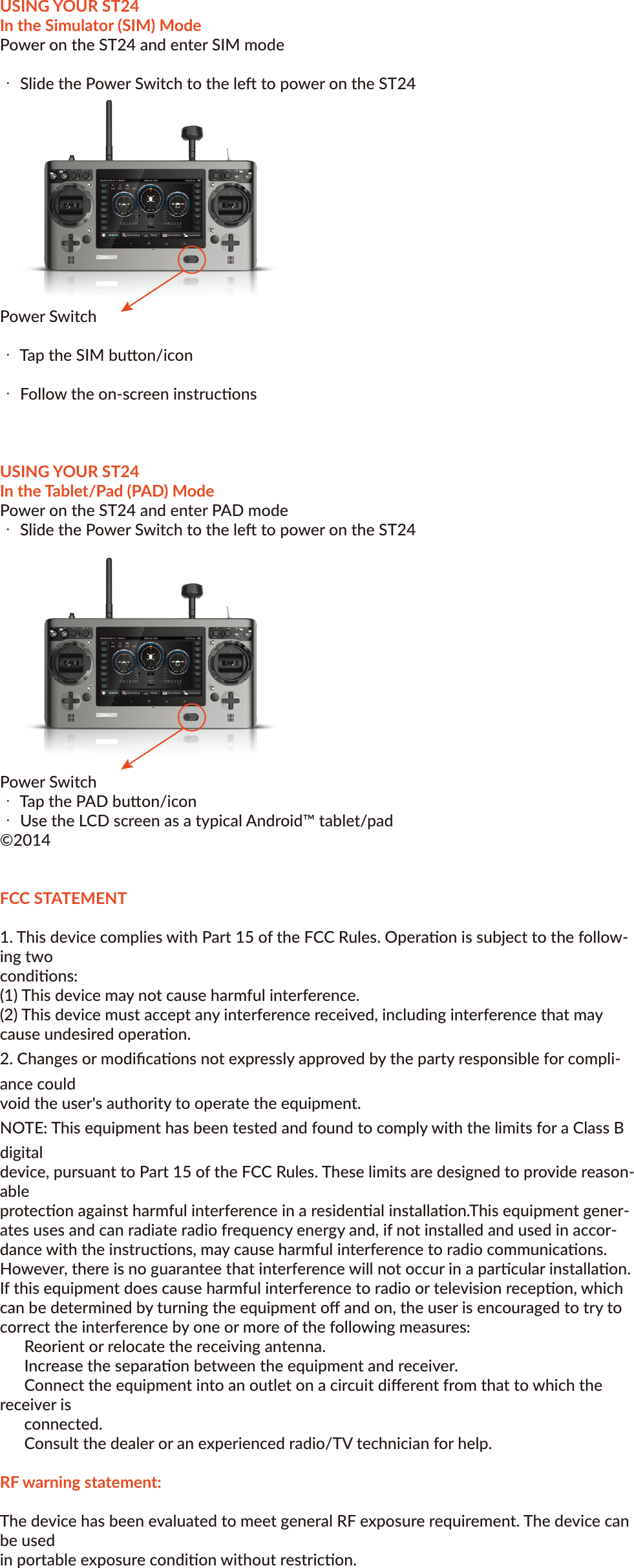 Yuneec™SMARTRADIO™ST24™ QUICK START GUIDEFEATURESTransmier and Ground Staon – All in OneThe ST24 is not only an advanced 24-channel RC transmier – it’s also a powerful Personal Ground Staon (PGS) that includes built-in hardware and funconality for First-Person View (FPV), a ﬂight simulator and an Android™ tablet/pad. With the convenient and portable ST24 it’s no longer necessary to use separate components to view and even record real-me video during ﬂight.Improved Radio Diversity and RangeDual 2.4GHz antennas are installed in the ST24 to improve radio transmission diversity and range. The result is a more reliable radio link with range that exceeds typical line of sight opera-ons.Two-Way Communicaon With TelemetryThe ST24 not only transmits control informaon, it also downloads vital aircra status informa-on. During ﬂight the pilot can see telemetry data including real-me baery voltage, signal strength, aircra altude, airspeed, distance from home and more right on the screen.Extended-Range Video DownlinkThe built-in 5.8GHz video downlink makes it possible to view real-me video on the ST24’s 7” LCD screen. And when used in conjuncon with the Yuneec C-GO1 camera or other Flying Eyes downlink transmiers, range can be up to 2,600 feet (800 meters) or more.Universal Channel Control SystemThe Universal Channel Control System oﬀers an innovave and revoluonary way to view, set and adjust every channel. From input devices and hardware to output channels and funcons, every seng and adjustment including reversing, dual rates, mixing and more is found in a single menu. No longer do you need to struggle with cumbersome sub-menus or diﬃcult to understand abbreviaons – the ST24 makes it easier to see and customize more channel sengs than any transmier before.Built-In Flight SimulatorYou can use the built-in Android™ app based ﬂight simulator to enjoy the convenience and bene-ﬁt of learning or praccing to ﬂy using the same transmier and controls you’ll actually be ﬂying with.Built-in Android™ Tablet/PadThe built-in Android tablet/pad makes it possible to listen to music, watch videos, run apps and more. And when you’re connected to WiFi you can even check email, surf the web and upload your latest photos and videos without the need for a separate device. This means you have more funconality, ﬂexibility and convenience packed into your very own Personal Ground Staon (PGS).IMPORTANT NOTE: This Quick Start Guide is NOT intended to replace the complete content included in the ST24 instrucon manual. Although the following informaon covers some of the basic details you need to know we strongly recommend reading through the instrucon manualcompletely before charging/using the ST24.CHARGING YOUR ST24Use a suitable power source/supply (1.5A and 5V MAX output) and a cable with a Micro USB connector to charge the 3.7V Li-Ion baery installed in the ST24. The me it takes to fully charge the baery will depend on the current voltage/charge state of the baery and the charge rate of your chosen power source/supply. For reference it will typically take approximately 6 hours to charge a near fully discharged baery at the maximum recommended charge rate of 1.5 amps.1. Connect the cable with the Micro USB connector to the suitable power source/supply2. Connect the Micro USB connector to the corresponding port on the boom of the ST243. When the transmier is turned on the baery icon located in the upper right-hand corner of the    screen (in select menus) will show a ‘plug’ inside while the baery is chargingYou can also remove the baery from the back of the ST24 and charge it separately using a suitable Li-Ion baery charger and a lead with a compable 2-pin JST connector (at a maximum recommended charge rate of 1.5 amps).IMPORTANT NOTE: Charging the Li-Ion baery using an incompable charger (such as a NiCd or NiMH baery charger), or even a compable baery charger with the incorrect sengs, may result in damage to the baery or even ﬁre resulng in property damage and/or personal injury.USING YOUR ST24In the Radio Control (RC) ModeFor RC-only (non-FPV/camera-equipped) models1. Power on the ST24 and enter RC mode・ Slide the Power Switch to the le to power on the ST24     NOTE: The switch does not extend beyond the surface of the transmier tominimize the risk of accidentally powering the transmier oﬀ during usePower Switch・Tap the RC buon/icon  ・Tap the Model Select buon/icon・ Select the type of model (Mul-copter, Airplane, etc.) you’d like to create or load・Select an exisng model or create a New Model・To create a new model tap the New Model buon/icon・ Give the new model a name, take or select an image (oponal), select a type (if applicable) then Save the new model2. Bind the ST24 to your receiver/model・ Follow the instrucons included with your receiver/model to enter the bind mode・ Tap the System Sengs buon/icon・ Tap the Refresh buon/icon・ Select the corresponding ID of the receiver/model・ Tap the Bind buon/icon・ The receiver/model should now be bound to the ST24. Or, if the receiver/model was not bound      successfully repeat the steps outlined above to complete the binding process.3. Deﬁne the channels・Return to the main RC Mode screen (tap the ’Back’ or ‘Home’ icons located near the boom of the screen as needed)・ Tap the Channel Sengs buon/icon     NOTE: If the ST24 did not recognize the receiver/model and automacally idenfy the number      and type of channels a corresponding menu will pop-up and you will be prompted to set the      number of analog and switch channels accordingly・Select the output channel/funcon (Thr, A01, etc) you’d like to view・If you prefer to change the default input device/hardware (J1, K2, S3, etc.) set to control the selected output channel/funcon, tap the corresponding input device/hardware buon then tap Deacvate and proceed to the following steps・ Select the new input device/hardware to control the selected output channel/funcon by tapping the desired input device/hardware buon, then tap Edit to adjust the corresponding details (reverse, travel adjustment/rate, speed,etc.)NOTE: You can set Priority, Edit, Deacvate or view the Properes of each channel.You can also deﬁne which switch controls the Flight Mode.・ There are mulple levels of mixing priories. The highest level input device/hardware will be pro-cessed ﬁrst.・There are mulple types of basic expo and control curves that can be selected for each output chan-nel/funcon. If you want to adjust any curve you can use the buons above and below the graph or you can touch the curve on the graph directly.・ Reverse, Dual Rate (D/R) and even output Speed can be changed as needed/preferred.・ Aer making any changes you MUST tap the Save buon to save them.・ Return to the main RC Mode screen (tap the ’Back’ or ‘Home’ icons located near the boom of the screen as needed) Using Your ST24In the First-Person View (FPV) ModeFor FPV/camera-equipped models1. Power on the ST24 and enter RC mode・ Slide the Power Switch to the le to power on the ST24NOTE: The switch does not extend beyond the surface of the transmier to minimize the risk of acci-dentally powering the transmier oﬀ during usePower Switch・ Tap the FPV buon/icon・ Tap the Model Select buon/icon・ Select the type of model (Mul-copter, Airplane, etc.) you’d like to create or load・ Select an exisng model or create a New Model・ To create a new model tap the New Model buon/icon・ Give the new model a name, take or select an image (oponal), select a type (if applicable) then Save the new model2. Bind the ST24 to your receiver/model・ Follow the instrucons included with your receiver/model to enter the bind mode・ Tap the System Sengs buon/icon・ Tap the FPV buon/icon then press the Refresh buon/icon・ Select the corresponding ID of the receiver/model・ Select the corresponding ID of the camera and/or downlink transmier associated with your aircraNOTE: Follow the instrucons included with your camera and/or downlink transmier if needed to ensure they’re already bound to or that they can be bound to the ST24・Tap the Bind buon/icon・The receiver/model should now be bound to the ST24. Or, if the receiver/model was not bound successfully repeat the steps outlined above to complete the binding process.3. Deﬁne the channels・ Return to the main FPV Mode screen (tap the ’Back’ or ‘Home’ icons located near the boom of the screen as needed)・Tap the Channel Sengs buon/iconNOTE: If the ST24 did not recognize the receiver/model and automacally idenfy the number and type of channels a corresponding menu will pop-up and you will be prompted to set the number of analog and switch channels accordingly・ Select the output channel/funcon (Thr, A01, etc) you’d like to view・ If you prefer to change the default input device/hardware (J1, K2, S3, etc.) set tocontrol the selected output channel/funcon, tap the corresponding inputdevice/hardware buon then tap Deacvate and proceed to the following steps・ Select the new input device/hardware to control the selected outputchannel/funcon by tapping the desired input device/hardware buon, then tapEdit to adjust the corresponding details (reverse, travel adjustment/rate, speed,etc.)NOTE: You can set Priority, Edit, Deacvate or view the Properes of each channel.You can also deﬁne which switch controls the Flight Mode.・ There are mulple levels of mixing priories. The highest level input device/hardware will be pro-cessed ﬁrst.・There are mulple types of basic expo and control curves that can be selected for each output chan-nel/funcon. If you want to adjust any curve you can use the buons above and below the graph or you can touch the curve on the graph directly.・Reverse, Dual Rate (D/R) and even output Speed can be changed as needed/preferred.・ Aer making any changes you MUST tap the Save buon to save them.・ Return to the main FPV Mode screen (tap the ’Back’ or ‘Home’ icons located near the boom of the screen as needed)・ Tap the Take Oﬀ buon/icon when you are ready to ﬂyUSING YOUR ST24In the Simulator (SIM) ModePower on the ST24 and enter SIM mode・ Slide the Power Switch to the le to power on the ST24Power Switch・ Tap the SIM buon/icon・ Follow the on-screen instruconsUSING YOUR ST24In the Tablet/Pad (PAD) ModePower on the ST24 and enter PAD mode・ Slide the Power Switch to the le to power on the ST24 Power Switch・ Tap the PAD buon/icon・ Use the LCD screen as a typical Android™ tablet/pad©2014FCC STATEMENT1. This device complies with Part 15 of the FCC Rules. Operaon is subject to the follow-ing twocondions:(1) This device may not cause harmful interference.(2) This device must accept any interference received, including interference that may cause undesired operaon.2. Changes or modiﬁcaons not expressly approved by the party responsible for compli-ance couldvoid the user&apos;s authority to operate the equipment.NOTE: This equipment has been tested and found to comply with the limits for a Class B digitaldevice, pursuant to Part 15 of the FCC Rules. These limits are designed to provide reason-ableprotecon against harmful interference in a residenal installaon.This equipment gener-ates uses and can radiate radio frequency energy and, if not installed and used in accor-dance with the instrucons, may cause harmful interference to radio communicaons. However, there is no guarantee that interference will not occur in a parcular installaon. If this equipment does cause harmful interference to radio or television recepon, which can be determined by turning the equipment oﬀ and on, the user is encouraged to try to correct the interference by one or more of the following measures:      Reorient or relocate the receiving antenna.      Increase the separaon between the equipment and receiver.      Connect the equipment into an outlet on a circuit diﬀerent from that to which the receiver is      connected.      Consult the dealer or an experienced radio/TV technician for help.RF warning statement:The device has been evaluated to meet general RF exposure requirement. The device can be usedin portable exposure condion without restricon.