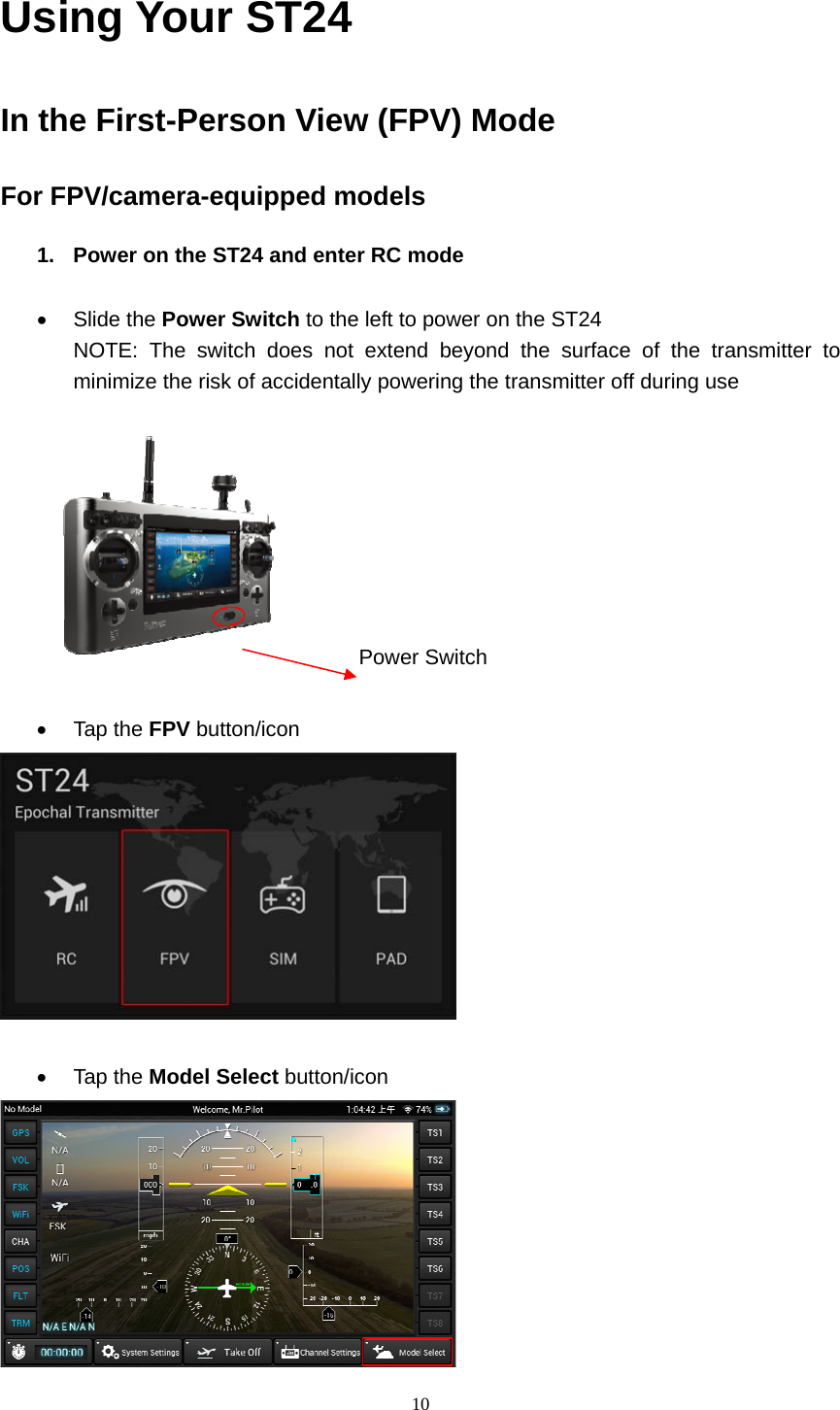  10  Using Your ST24 In the First-Person View (FPV) Mode For FPV/camera-equipped models 1.  Power on the ST24 and enter RC mode   Slide the Power Switch to the left to power on the ST24 NOTE: The switch does not extend beyond the surface of the transmitter to minimize the risk of accidentally powering the transmitter off during use       Power Switch   Tap the FPV button/icon    Tap the Model Select button/icon   