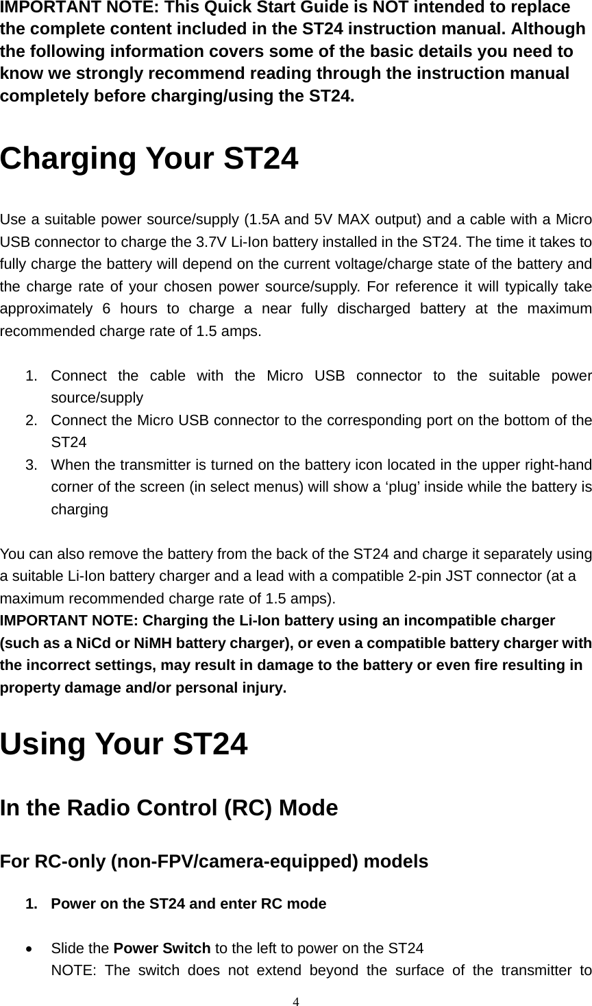  4  IMPORTANT NOTE: This Quick Start Guide is NOT intended to replace the complete content included in the ST24 instruction manual. Although the following information covers some of the basic details you need to know we strongly recommend reading through the instruction manual completely before charging/using the ST24. Charging Your ST24 Use a suitable power source/supply (1.5A and 5V MAX output) and a cable with a Micro USB connector to charge the 3.7V Li-Ion battery installed in the ST24. The time it takes to fully charge the battery will depend on the current voltage/charge state of the battery and the charge rate of your chosen power source/supply. For reference it will typically take approximately 6 hours to charge a near fully discharged battery at the maximum recommended charge rate of 1.5 amps.  1. Connect the cable with the Micro USB connector to the suitable power source/supply 2.  Connect the Micro USB connector to the corresponding port on the bottom of the ST24 3.  When the transmitter is turned on the battery icon located in the upper right-hand corner of the screen (in select menus) will show a ‘plug’ inside while the battery is charging  You can also remove the battery from the back of the ST24 and charge it separately using a suitable Li-Ion battery charger and a lead with a compatible 2-pin JST connector (at a maximum recommended charge rate of 1.5 amps). IMPORTANT NOTE: Charging the Li-Ion battery using an incompatible charger (such as a NiCd or NiMH battery charger), or even a compatible battery charger with the incorrect settings, may result in damage to the battery or even fire resulting in property damage and/or personal injury.  Using Your ST24 In the Radio Control (RC) Mode For RC-only (non-FPV/camera-equipped) models 1.  Power on the ST24 and enter RC mode   Slide the Power Switch to the left to power on the ST24 NOTE: The switch does not extend beyond the surface of the transmitter to 