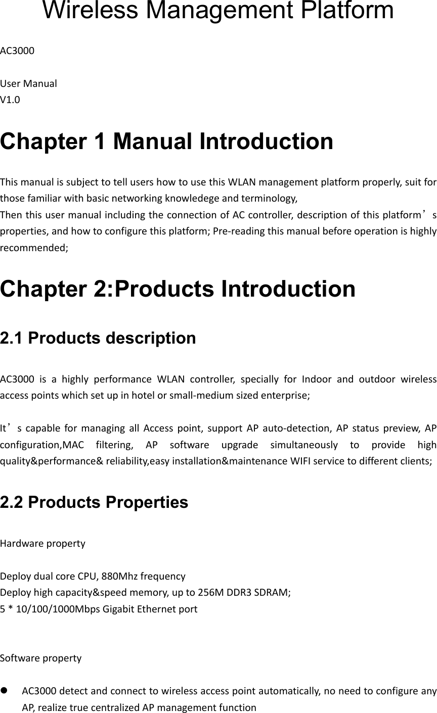 Wireless Management Platform AC3000UserManual V1.0Chapter 1 Manual Introduction ThismanualissubjecttotellusershowtousethisWLANmanagementplatformproperly,suitforthosefamiliarwithbasicnetworkingknowledegeandterminology,ThenthisusermanualincludingtheconnectionofACcontroller,descriptionofthisplatform’sproperties,andhowtoconfigurethisplatform;Pre‐readingthismanualbeforeoperationishighlyrecommended;Chapter 2:Products Introduction2.1 Products description AC3000isahighlyperformanceWLANcontroller,speciallyforIndoorandoutdoorwirelessaccesspointswhichsetupinhotelorsmall‐mediumsizedenterprise; It’scapableformanagingallAccesspoint,supportAPauto‐detection,APstatuspreview,APconfiguration,MACfiltering,APsoftwareupgradesimultaneouslytoprovidehighquality&amp;performance&amp;reliability,easyinstallation&amp;maintenanceWIFIservicetodifferentclients;2.2 Products Properties Hardwareproperty DeploydualcoreCPU,880Mhzfrequency Deployhighcapacity&amp;speedmemory,upto256MDDR3SDRAM;5*10/100/1000MbpsGigabitEthernetportSoftwareproperty AC3000detectandconnecttowirelessaccesspointautomatically,noneedtoconfigureanyAP,realizetruecentralizedAPmanagementfunction