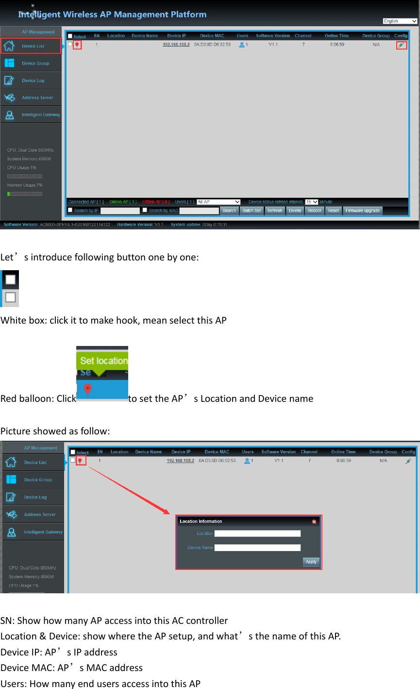 Let’sintroducefollowingbuttononebyone:Whitebox:clickittomakehook,meanselectthisAPRedballoon:Click tosettheAP’sLocationandDevicename Pictureshowedasfollow:SN:ShowhowmanyAPaccessintothisACcontrollerLocation&amp;Device:showwheretheAPsetup,andwhat’sthenameofthisAP.DeviceIP:AP’sIPaddressDeviceMAC:AP’sMACaddressUsers:HowmanyendusersaccessintothisAP