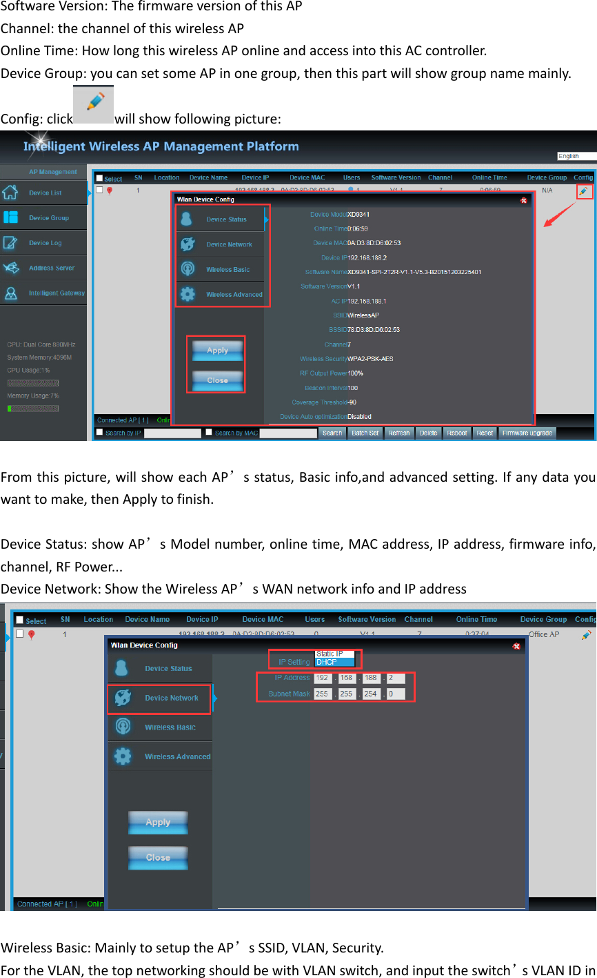 SoftwareVersion:ThefirmwareversionofthisAPChannel:thechannelofthiswirelessAPOnlineTime:HowlongthiswirelessAPonlineandaccessintothisACcontroller.DeviceGroup:youcansetsomeAPinonegroup,thenthispartwillshowgroupnamemainly.Config:click willshowfollowingpicture:Fromthispicture,willshoweachAP’sstatus,Basicinfo,andadvancedsetting.Ifanydatayouwanttomake,thenApplytofinish.DeviceStatus:showAP’sModelnumber,onlinetime,MACaddress,IPaddress,firmwareinfo,channel,RFPower...DeviceNetwork:ShowtheWirelessAP’sWANnetworkinfoandIPaddressWirelessBasic:MainlytosetuptheAP’sSSID,VLAN,Security.FortheVLAN,thetopnetworkingshouldbewithVLANswitch,andinputtheswitch’sVLANIDin