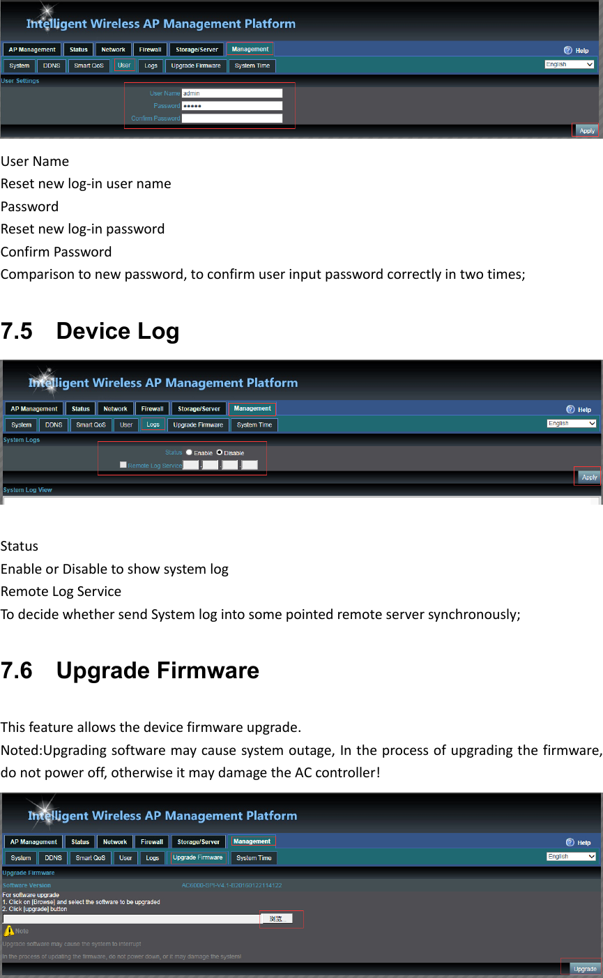 UserNameResetnewlog‐inusernamePasswordResetnewlog‐inpasswordConfirmPasswordComparisontonewpassword,toconfirmuserinputpasswordcorrectlyintwotimes;7.5    Device Log StatusEnableorDisabletoshowsystemlogRemoteLogServiceTodecidewhethersendSystemlogintosomepointedremoteserversynchronously;7.6    Upgrade Firmware Thisfeatureallowsthedevicefirmwareupgrade.Noted:Upgradingsoftwaremaycausesystemoutage,Intheprocessofupgradingthefirmware,donotpoweroff,otherwiseitmaydamagetheACcontroller!