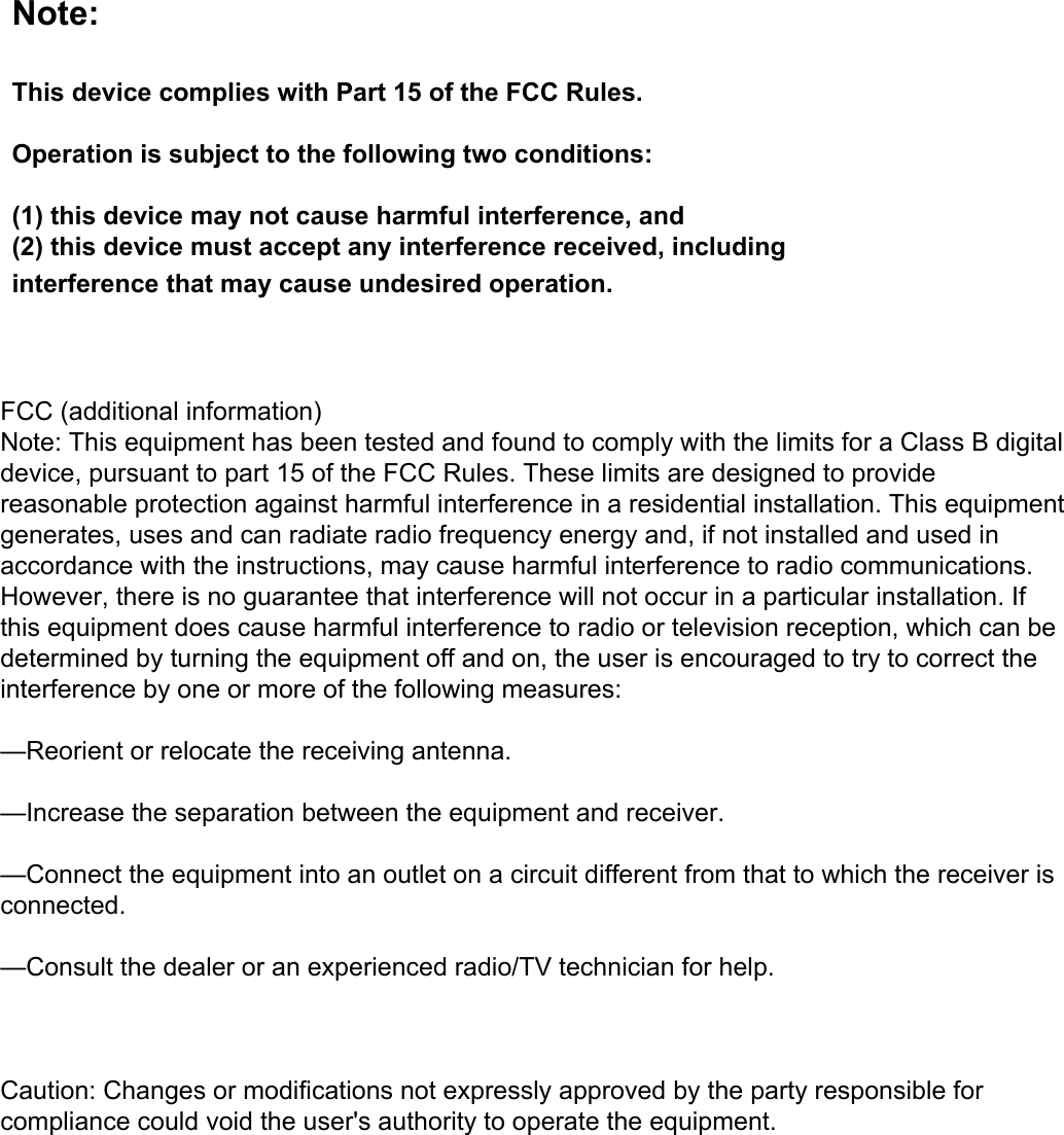 Note:This device complies with Part 15 of the FCC Rules.Operation is subject to the following two conditions:(1) this device may not cause harmful interference, and(2) this device must accept any interference received, including interference that may cause undesired operation.FCC (additional information)Note: This equipment has been tested and found to comply with the limits for a Class B digital device, pursuant to part 15 of the FCC Rules. These limits are designed to provide reasonable protection against harmful interference in a residential installation. This equipment generates, uses and can radiate radio frequency energy and, if not installed and used in accordance with the instructions, may cause harmful interference to radio communications. However, there is no guarantee that interference will not occur in a particular installation. If this equipment does cause harmful interference to radio or television reception, which can be determined by turning the equipment off and on, the user is encouraged to try to correct the interference by one or more of the following measures:—Reorient or relocate the receiving antenna.—Increase the separation between the equipment and receiver.—Connect the equipment into an outlet on a circuit different from that to which the receiver is connected.—Consult the dealer or an experienced radio/TV technician for help.Caution: Changes or modifications not expressly approved by the party responsible for compliance could void the user&apos;s authority to operate the equipment.