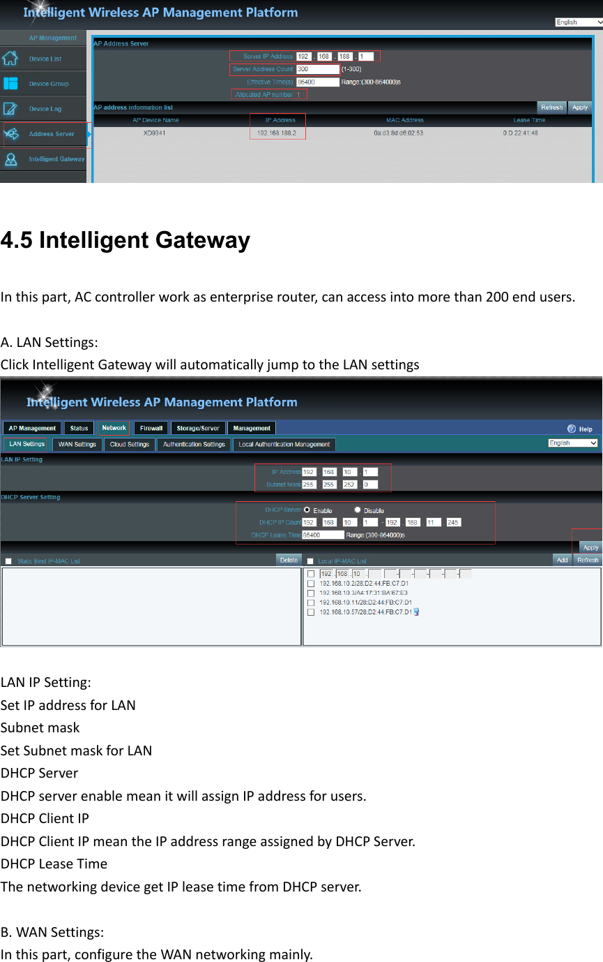 4.5 Intelligent Gateway Inthispart,ACcontrollerworkasenterpriserouter,canaccessintomorethan200endusers.A.LANSettings:ClickIntelligentGatewaywillautomaticallyjumptotheLANsettingsLANIPSetting:SetIPaddressforLANSubnetmaskSetSubnetmaskforLANDHCPServerDHCPserverenablemeanitwillassignIPaddressforusers.DHCPClientIPDHCPClientIPmeantheIPaddressrangeassignedbyDHCPServer.DHCPLeaseTimeThenetworkingdevicegetIPleasetimefromDHCPserver.B.WANSettings:Inthispart,configuretheWANnetworkingmainly.