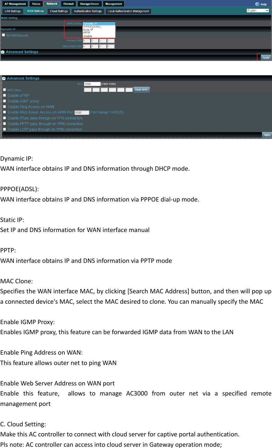 DynamicIP:WANinterfaceobtainsIPandDNSinformationthroughDHCPmode.PPPOE(ADSL):WANinterfaceobtainsIPandDNSinformationviaPPPOEdial‐upmode.StaticIP:SetIPandDNSinformationforWANinterfacemanualPPTP:WANinterfaceobtainsIPandDNSinformationviaPPTPmodeMACClone:SpecifiestheWANinterfaceMAC,byclicking[SearchMACAddress]button,andthenwillpopupaconnecteddevice&apos;sMAC,selecttheMACdesiredtoclone.YoucanmanuallyspecifytheMACEnableIGMPProxy: EnablesIGMPproxy,thisfeaturecanbeforwardedIGMPdatafromWANtotheLANEnablePingAddressonWAN:ThisfeatureallowsouternettopingWANEnableWebServerAddressonWANportEnablethisfeature,  allowstomanageAC3000fromouternetviaaspecifiedremotemanagementportC.CloudSetting:MakethisACcontrollertoconnectwithcloudserverforcaptiveportalauthentication.Plsnote:ACcontrollercanaccessintocloudserverinGatewayoperationmode;