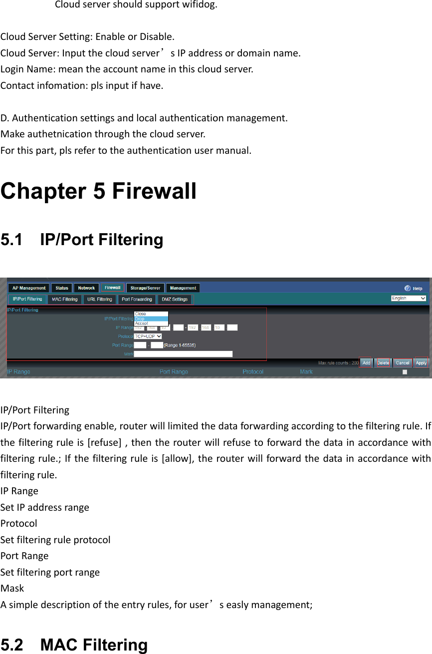           Cloudservershouldsupportwifidog.CloudServerSetting:EnableorDisable.CloudServer:Inputthecloudserver’sIPaddressordomainname.LoginName:meantheaccountnameinthiscloudserver.Contactinfomation:plsinputifhave.D.Authenticationsettingsandlocalauthenticationmanagement.Makeauthetnicationthroughthecloudserver.Forthispart,plsrefertotheauthenticationusermanual.Chapter 5 Firewall 5.1    IP/Port FilteringIP/PortFilteringIP/Portforwardingenable,routerwilllimitedthedataforwardingaccordingtothefilteringrule.Ifthefilteringruleis[refuse],thentherouterwillrefusetoforwardthedatainaccordancewithfilteringrule.;Ifthefilteringruleis[allow],therouterwillforwardthedatainaccordancewithfilteringrule.IPRangeSetIPaddressrangeProtocol SetfilteringruleprotocolPortRangeSetfilteringportrangeMaskAsimpledescriptionoftheentryrules,foruser’seaslymanagement;5.2    MAC Filtering 