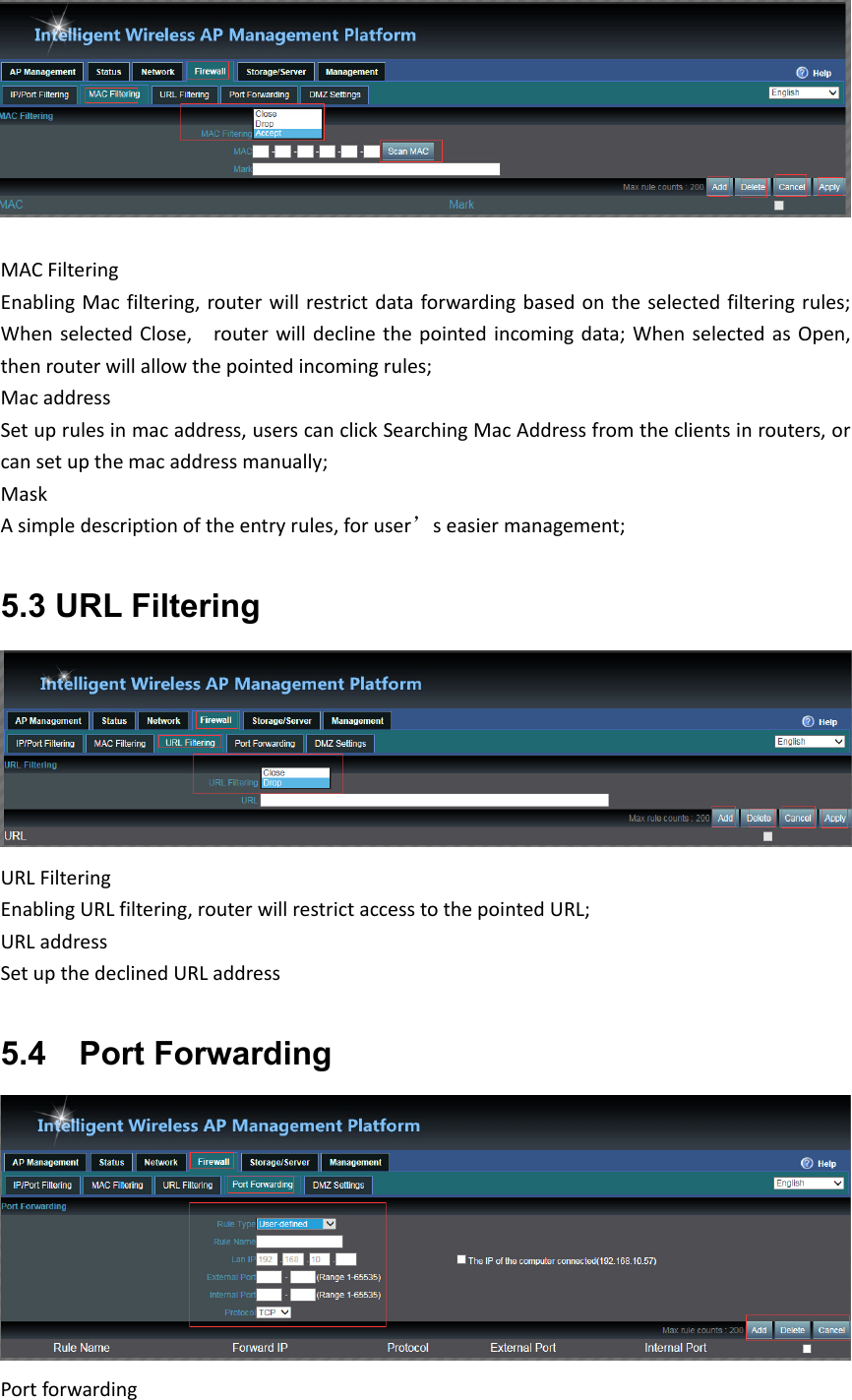 MACFilteringEnablingMacfiltering,routerwillrestrictdataforwardingbasedontheselectedfilteringrules;WhenselectedClose,  routerwilldeclinethepointedincomingdata;WhenselectedasOpen,thenrouterwillallowthepointedincomingrules; MacaddressSetuprulesinmacaddress,userscanclickSearchingMacAddressfromtheclientsinrouters,orcansetupthemacaddressmanually; MaskAsimpledescriptionoftheentryrules,foruser’seasiermanagement;5.3 URL Filtering URLFilteringEnablingURLfiltering,routerwillrestrictaccesstothepointed URL; URLaddressSetupthedeclinedURLaddress5.4    Port Forwarding Portforwarding