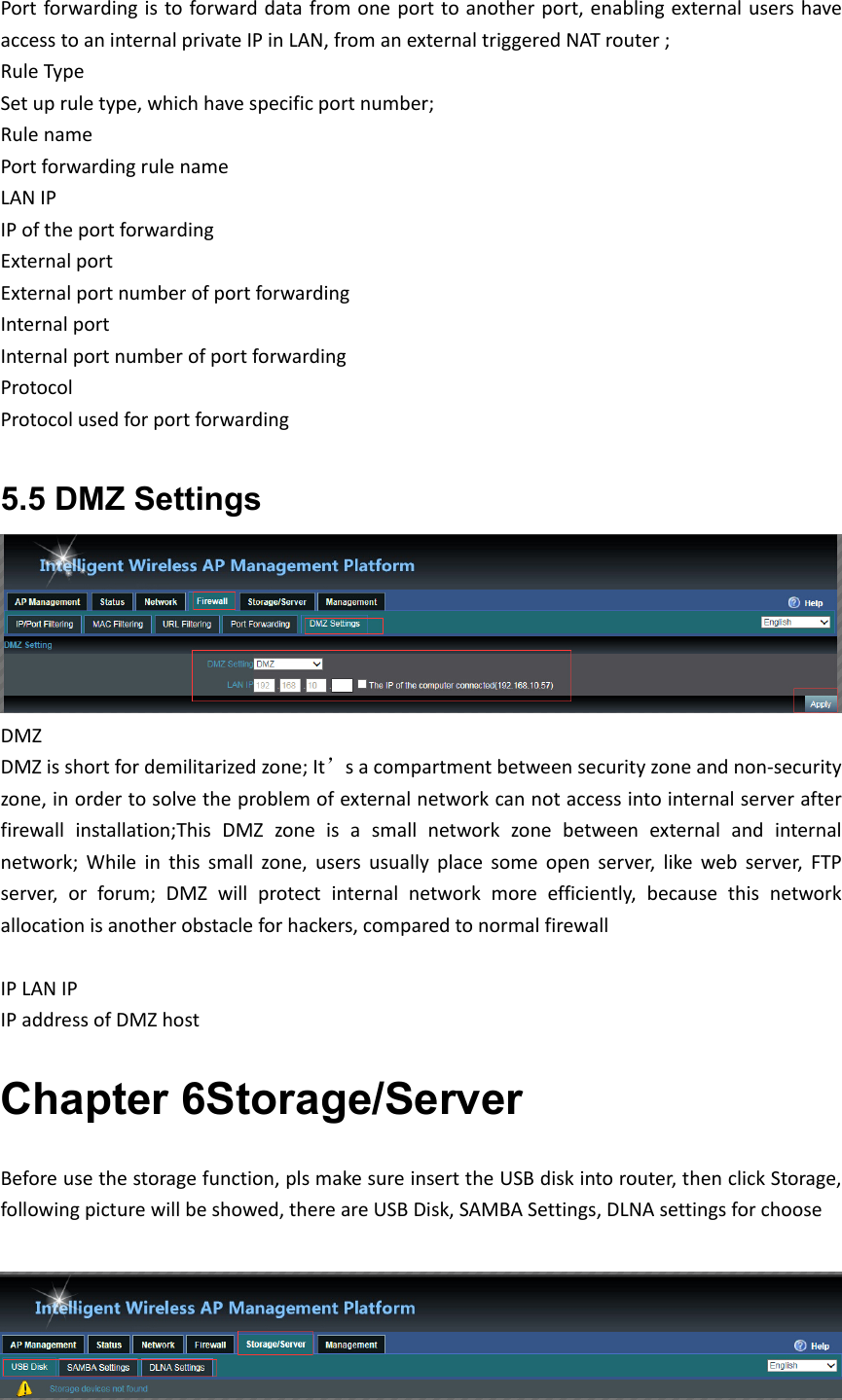 Portforwardingistoforwarddatafromoneporttoanotherport,enablingexternalusershaveaccesstoaninternalprivateIPinLAN,fromanexternaltriggeredNATrouter; RuleTypeSetupruletype,whichhavespecificportnumber;RulenamePortforwardingrulenameLANIPIPoftheportforwardingExternalportExternalportnumberofportforwardingInternalportInternalportnumberofportforwardingProtocolProtocolusedforportforwarding5.5 DMZ Settings DMZDMZisshortfordemilitarizedzone;It’sacompartmentbetweensecurityzoneandnon‐securityzone,inordertosolvetheproblemofexternalnetworkcannotaccessintointernalserverafterfirewallinstallation;ThisDMZzoneisasmallnetworkzonebetweenexternalandinternalnetwork;Whileinthissmallzone,usersusuallyplacesomeopenserver,likewebserver,FTPserver,orforum;DMZwillprotectinternalnetworkmoreefficiently,becausethisnetworkallocationisanotherobstacleforhackers,comparedtonormalfirewallIPLANIPIPaddressofDMZhostChapter 6Storage/Server Beforeusethestoragefunction,plsmakesureinserttheUSBdiskintorouter,thenclickStorage,followingpicturewillbeshowed,thereareUSBDisk,SAMBASettings,DLNAsettingsforchoose
