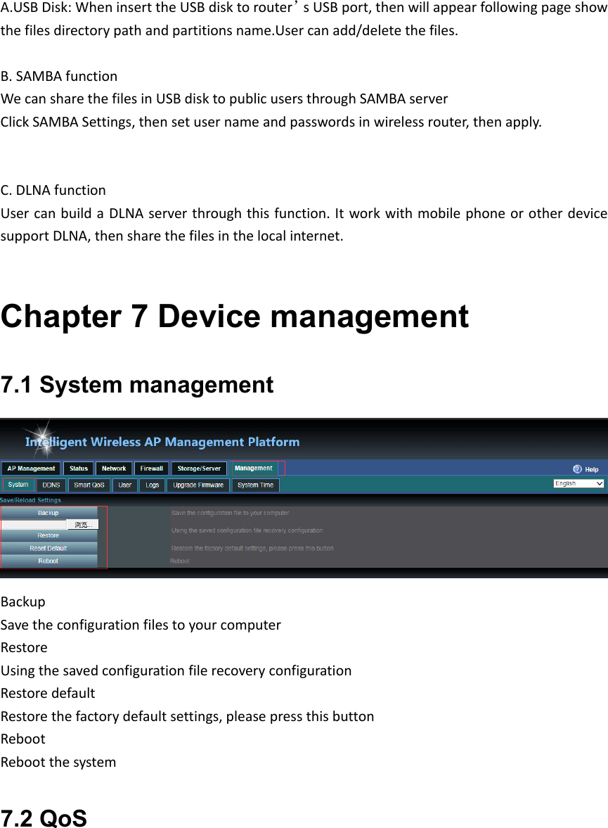 A.USBDisk:WheninserttheUSBdisktorouter’sUSBport,thenwillappearfollowingpageshowthefilesdirectorypathandpartitionsname.Usercanadd/deletethefiles.B.SAMBAfunctionWecansharethefilesinUSBdisktopublicusersthroughSAMBAserverClickSAMBASettings,thensetusernameandpasswordsinwirelessrouter,thenapply.  C.DLNAfunctionUsercanbuildaDLNAserverthroughthisfunction.ItworkwithmobilephoneorotherdevicesupportDLNA,thensharethefilesinthelocalinternet.Chapter 7 Device management 7.1 System management BackupSavetheconfigurationfilestoyourcomputerRestoreUsingthesavedconfigurationfilerecoveryconfigurationRestoredefaultRestorethefactorydefaultsettings,pleasepressthisbuttonRebootRebootthesystem7.2 QoS 