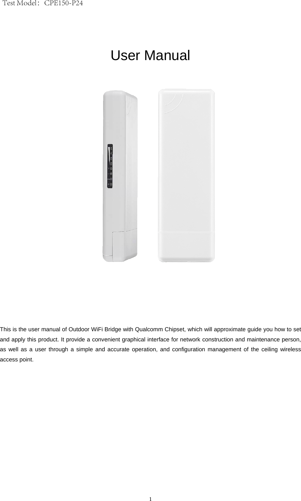 1 User Manual This is the user manual of Outdoor WiFi Bridge with Qualcomm Chipset, which will approximate guide you how to set and apply this product. It provide a convenient graphical interface for network construction and maintenance person, as well as a user through a simple and accurate operation, and configuration management of the ceiling wireless access point. Test Model：CPE150-P24