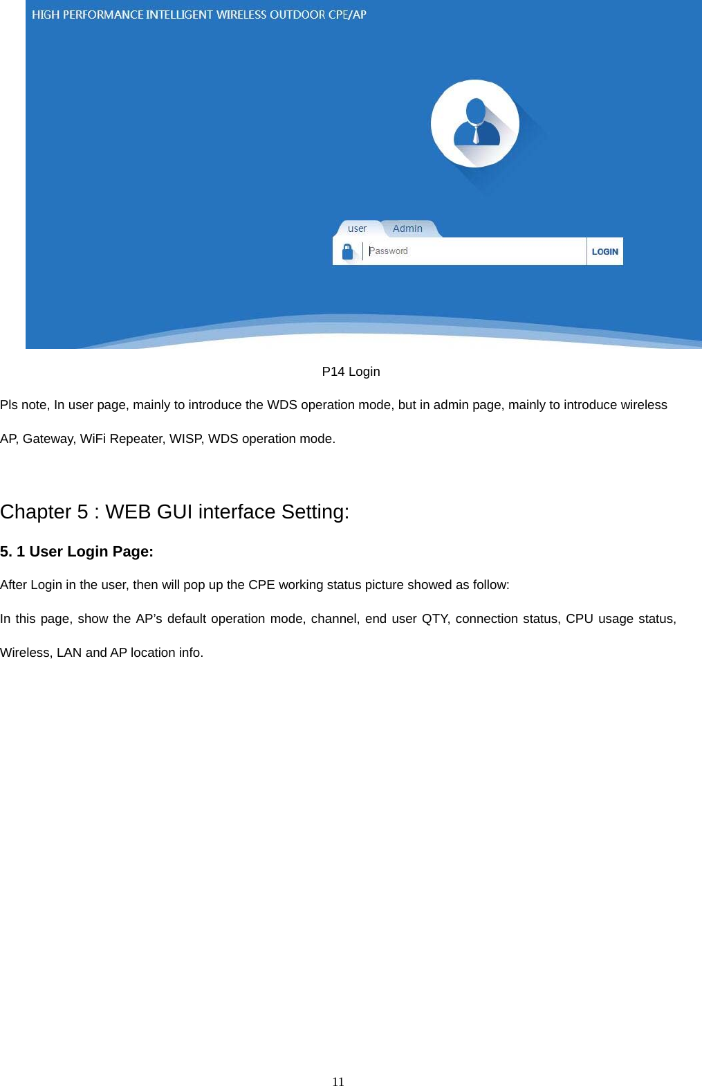  11   P14 Login Pls note, In user page, mainly to introduce the WDS operation mode, but in admin page, mainly to introduce wireless AP, Gateway, WiFi Repeater, WISP, WDS operation mode.  Chapter 5 : WEB GUI interface Setting: 5. 1 User Login Page:   After Login in the user, then will pop up the CPE working status picture showed as follow:   In this page, show the AP&rsquo;s default operation mode, channel, end user QTY, connection status, CPU usage status, Wireless, LAN and AP location info. 