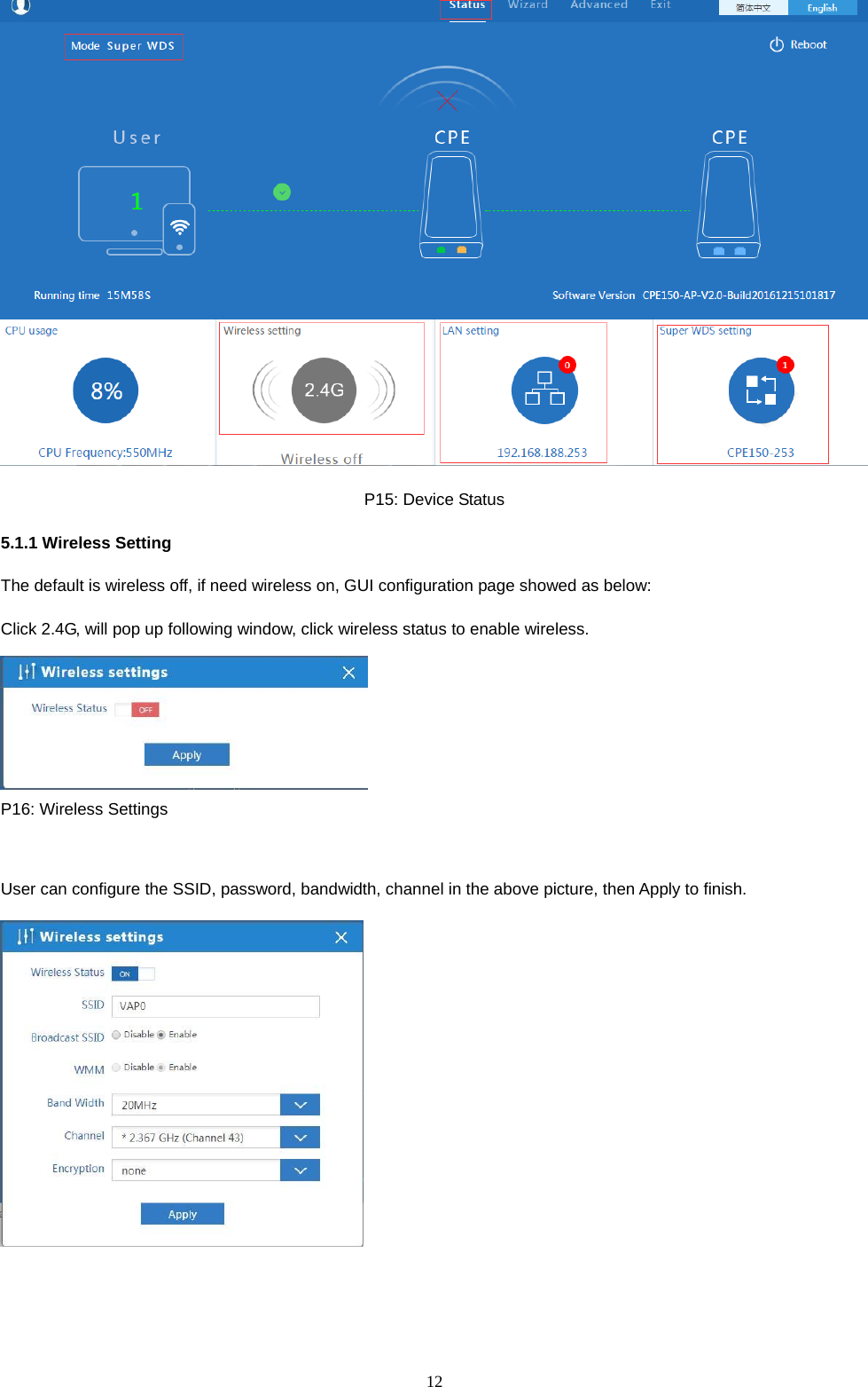  12   P15: Device Status 5.1.1 Wireless Setting The default is wireless off, if need wireless on, GUI configuration page showed as below: Click 2.4G, will pop up following window, click wireless status to enable wireless.  P16: Wireless Settings  User can configure the SSID, password, bandwidth, channel in the above picture, then Apply to finish.  