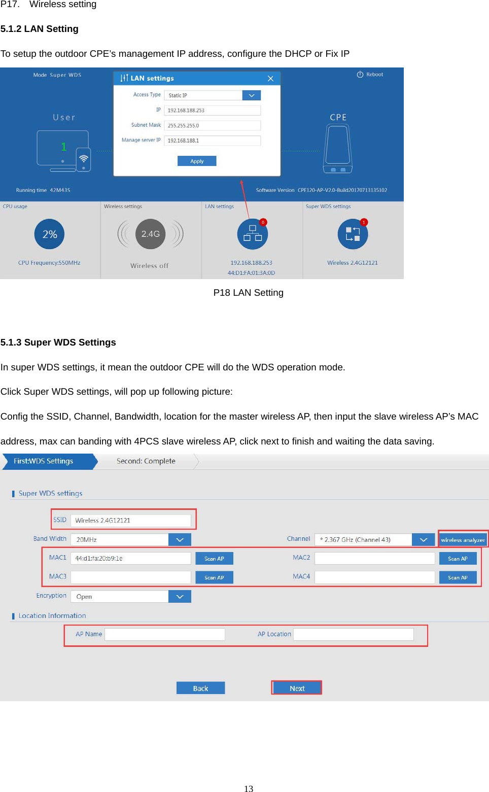  13  P17.  Wireless setting 5.1.2 LAN Setting To setup the outdoor CPE&rsquo;s management IP address, configure the DHCP or Fix IP  P18 LAN Setting  5.1.3 Super WDS Settings In super WDS settings, it mean the outdoor CPE will do the WDS operation mode. Click Super WDS settings, will pop up following picture: Config the SSID, Channel, Bandwidth, location for the master wireless AP, then input the slave wireless AP&rsquo;s MAC address, max can banding with 4PCS slave wireless AP, click next to finish and waiting the data saving.   