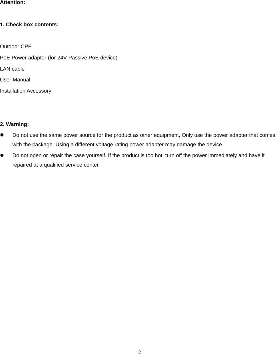  2                 Attention:  1. Check box contents:  Outdoor CPE PoE Power adapter (for 24V Passive PoE device) LAN cable User Manual Installation Accessory   2. Warning:     Do not use the same power source for the product as other equipment, Only use the power adapter that comes with the package. Using a different voltage rating power adapter may damage the device.   Do not open or repair the case yourself. If the product is too hot, turn off the power immediately and have it repaired at a qualified service center.                     