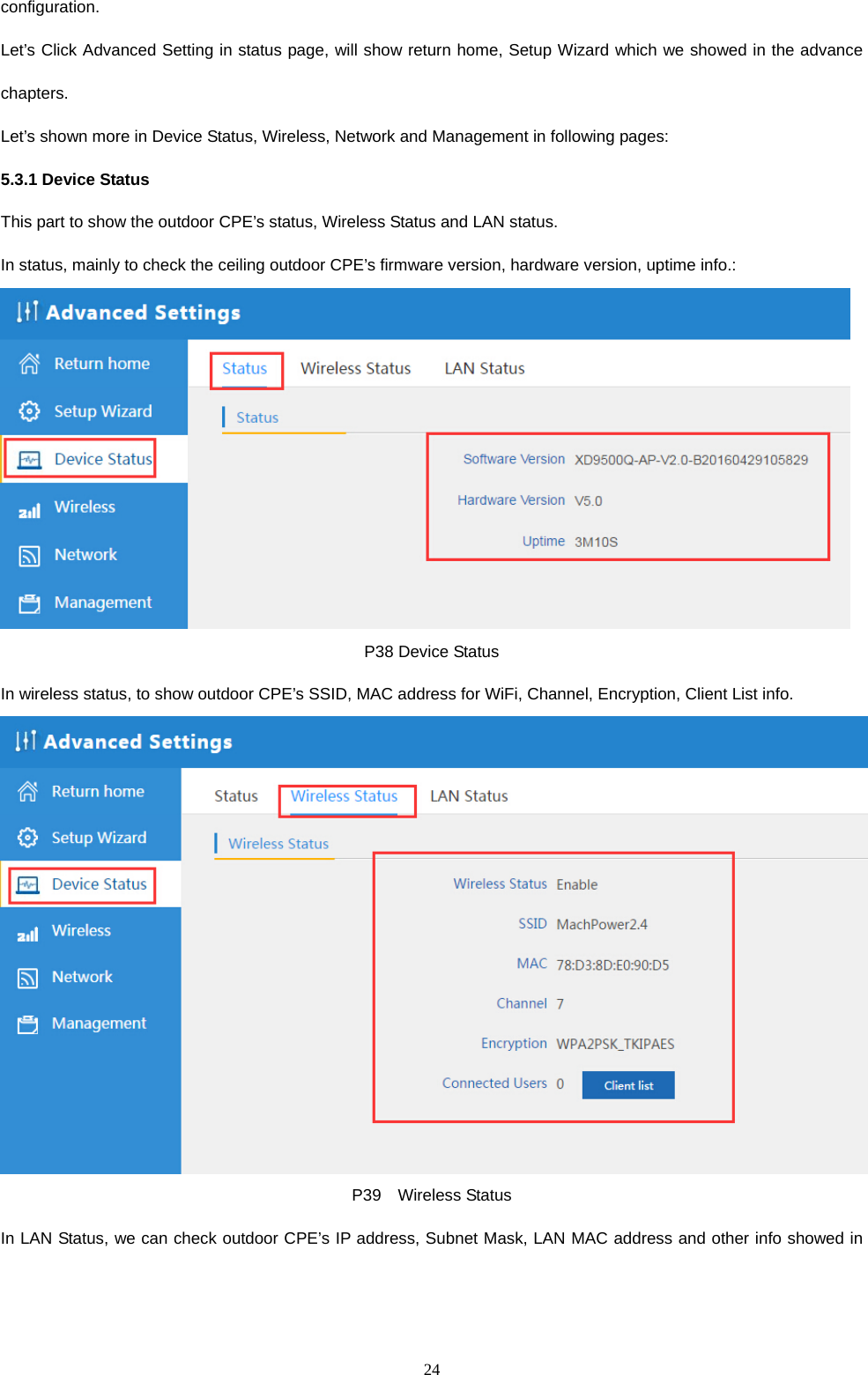  24  configuration.  Let&rsquo;s Click Advanced Setting in status page, will show return home, Setup Wizard which we showed in the advance chapters. Let&rsquo;s shown more in Device Status, Wireless, Network and Management in following pages: 5.3.1 Device Status This part to show the outdoor CPE&rsquo;s status, Wireless Status and LAN status. In status, mainly to check the ceiling outdoor CPE&rsquo;s firmware version, hardware version, uptime info.:  P38 Device Status In wireless status, to show outdoor CPE&rsquo;s SSID, MAC address for WiFi, Channel, Encryption, Client List info.  P39  Wireless Status In LAN Status, we can check outdoor CPE&rsquo;s IP address, Subnet Mask, LAN MAC address and other info showed in 