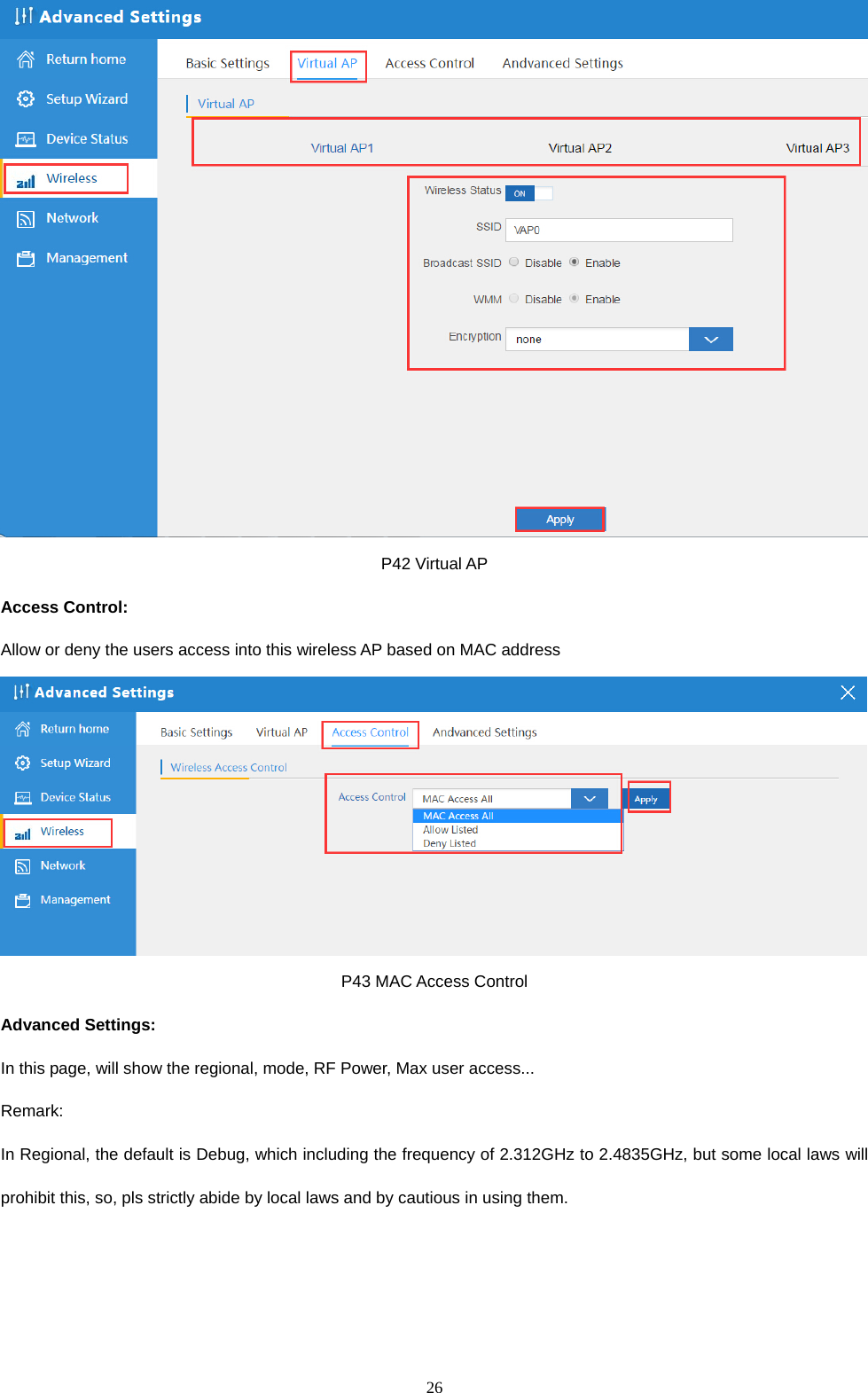  26   P42 Virtual AP Access Control:   Allow or deny the users access into this wireless AP based on MAC address  P43 MAC Access Control Advanced Settings: In this page, will show the regional, mode, RF Power, Max user access... Remark:  In Regional, the default is Debug, which including the frequency of 2.312GHz to 2.4835GHz, but some local laws will prohibit this, so, pls strictly abide by local laws and by cautious in using them.  