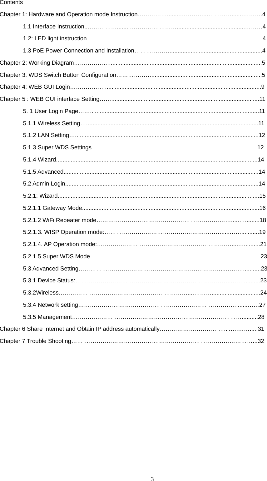  3   Contents Chapter 1: Hardware and Operation mode Instruction&hellip;&hellip;&hellip;&hellip;&hellip;........&hellip;&hellip;&hellip;&hellip;...&hellip;&hellip;&hellip;&hellip;.......&hellip;&hellip;&hellip;.4 1.1 Interface Instruction..&hellip;&hellip;&hellip;&hellip;&hellip;........&hellip;&hellip;&hellip;&hellip;&hellip;&hellip;&hellip;&hellip;..........................................&hellip;&hellip;&hellip;4 1.2: LED light instruction&hellip;&hellip;&hellip;&hellip;........&hellip;&hellip;&hellip;&hellip;&hellip;&hellip;&hellip;&hellip;.........................................................4 1.3 PoE Power Connection and Installation&hellip;&hellip;&hellip;&hellip;&hellip;&hellip;.........................................................4 Chapter 2: Working Diagram&hellip;&hellip;&hellip;&hellip;&hellip;&hellip;..............................................................................................5 Chapter 3: WDS Switch Button Configuration&hellip;&hellip;&hellip;&hellip;&hellip;&hellip;....................................................................5 Chapter 4: WEB GUI Login&hellip;&hellip;&hellip;&hellip;&hellip;&hellip;................................................................................................9 Chapter 5 : WEB GUI interface Setting&hellip;&hellip;...........................................................................................11 5. 1 User Login Page&hellip;&hellip;........................................................................................................11 5.1.1 Wireless Setting&hellip;..........................................................................................................11 5.1.2 LAN Setting&hellip;.................................................................................................................12 5.1.3 Super WDS Settings .....................................................................................................12 5.1.4 Wizard............................................................................................................................14 5.1.5 Advanced........................................................................................................................14 5.2 Admin Login.......................................................................................................................14 5.2.1: Wizard............................................................................................................................15 5.2.1.1 Gateway Mode.............................................................................................................16 5.2.1.2 WiFi Repeater mode&hellip;&hellip;&hellip;&hellip;&hellip;&hellip;&hellip;&hellip;&hellip;&hellip;&hellip;&hellip;&hellip;&hellip;&hellip;&hellip;&hellip;&hellip;&hellip;&hellip;&hellip;&hellip;&hellip;.....&hellip;.........18 5.2.1.3. WISP Operation mode:&hellip;&hellip;&hellip;&hellip;&hellip;&hellip;&hellip;&hellip;&hellip;&hellip;&hellip;&hellip;&hellip;&hellip;&hellip;&hellip;&hellip;&hellip;&hellip;&hellip;.....&hellip;&hellip;...........19 5.2.1.4. AP Operation mode:&hellip;&hellip;&hellip;&hellip;&hellip;&hellip;&hellip;&hellip;&hellip;&hellip;&hellip;&hellip;&hellip;&hellip;&hellip;&hellip;&hellip;&hellip;&hellip;&hellip;&hellip;&hellip;&hellip;....&hellip;..........21 5.2.1.5 Super WDS Mode.........................................................................................................23 5.3 Advanced Setting&hellip;&hellip;&hellip;&hellip;&hellip;&hellip;&hellip;&hellip;&hellip;&hellip;&hellip;&hellip;&hellip;&hellip;&hellip;&hellip;&hellip;&hellip;&hellip;&hellip;.&hellip;&hellip;&hellip;&hellip;...&hellip;&hellip;&hellip;...........23 5.3.1 Device Status:&hellip;&hellip;&hellip;&hellip;&hellip;&hellip;&hellip;&hellip;&hellip;&hellip;&hellip;&hellip;&hellip;&hellip;&hellip;&hellip;&hellip;&hellip;&hellip;&hellip;&hellip;&hellip;&hellip;&hellip;&hellip;&hellip;...&hellip;&hellip;..........23         5.3.2Wireless&hellip;&hellip;&hellip;&hellip;&hellip;&hellip;&hellip;&hellip;&hellip;&hellip;&hellip;&hellip;&hellip;&hellip;&hellip;&hellip;&hellip;&hellip;&hellip;&hellip;&hellip;&hellip;....&hellip;&hellip;&hellip;..............................24         5.3.4 Network setting&hellip;&hellip;&hellip;&hellip;&hellip;&hellip;&hellip;&hellip;&hellip;&hellip;&hellip;&hellip;&hellip;&hellip;&hellip;&hellip;&hellip;&hellip;&hellip;&hellip;&hellip;&hellip;&hellip;&hellip;&hellip;&hellip;&hellip;.......&hellip;&hellip;27         5.3.5 Management&hellip;&hellip;&hellip;&hellip;&hellip;&hellip;&hellip;&hellip;&hellip;&hellip;&hellip;&hellip;&hellip;&hellip;&hellip;&hellip;&hellip;&hellip;&hellip;&hellip;&hellip;&hellip;&hellip;&hellip;&hellip;&hellip;&hellip;&hellip;&hellip;..........28 Chapter 6 Share Internet and Obtain IP address automatically&hellip;&hellip;&hellip;&hellip;&hellip;&hellip;&hellip;&hellip;&hellip;&hellip;&hellip;....&hellip;.&hellip;&hellip;.....31 Chapter 7 Trouble Shooting&hellip;&hellip;&hellip;&hellip;&hellip;&hellip;&hellip;&hellip;&hellip;&hellip;&hellip;&hellip;&hellip;&hellip;&hellip;&hellip;&hellip;&hellip;&hellip;&hellip;&hellip;&hellip;&hellip;&hellip;&hellip;&hellip;&hellip;&hellip;&hellip;&hellip;&hellip;...32          