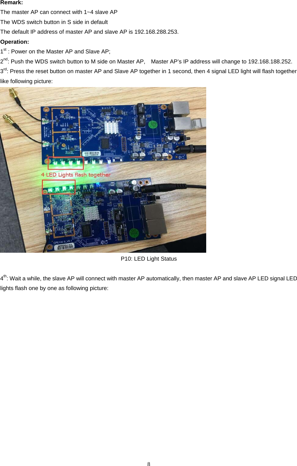  8   Remark:  The master AP can connect with 1~4 slave AP The WDS switch button in S side in default The default IP address of master AP and slave AP is 192.168.288.253. Operation: 1st : Power on the Master AP and Slave AP; 2nd: Push the WDS switch button to M side on Master AP,    Master AP&rsquo;s IP address will change to 192.168.188.252. 3rd: Press the reset button on master AP and Slave AP together in 1 second, then 4 signal LED light will flash together like following picture:  P10: LED Light Status  4th: Wait a while, the slave AP will connect with master AP automatically, then master AP and slave AP LED signal LED lights flash one by one as following picture: 