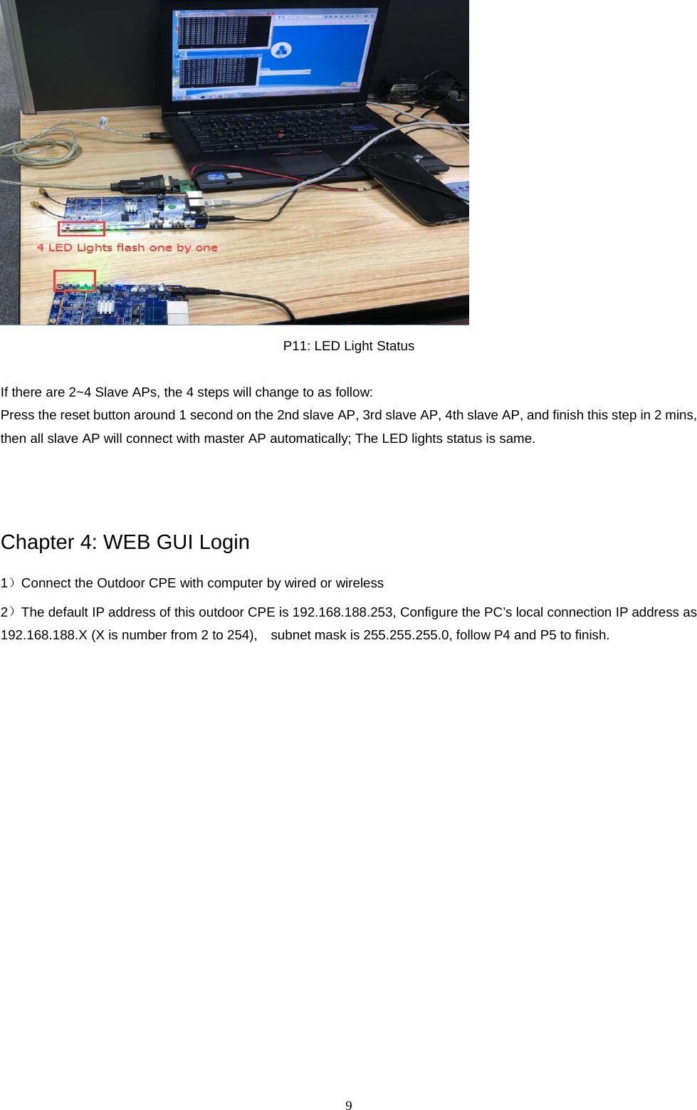  9   P11: LED Light Status  If there are 2~4 Slave APs, the 4 steps will change to as follow: Press the reset button around 1 second on the 2nd slave AP, 3rd slave AP, 4th slave AP, and finish this step in 2 mins, then all slave AP will connect with master AP automatically; The LED lights status is same.     Chapter 4: WEB GUI Login 1）Connect the Outdoor CPE with computer by wired or wireless   2）The default IP address of this outdoor CPE is 192.168.188.253, Configure the PC&rsquo;s local connection IP address as 192.168.188.X (X is number from 2 to 254),    subnet mask is 255.255.255.0, follow P4 and P5 to finish.  